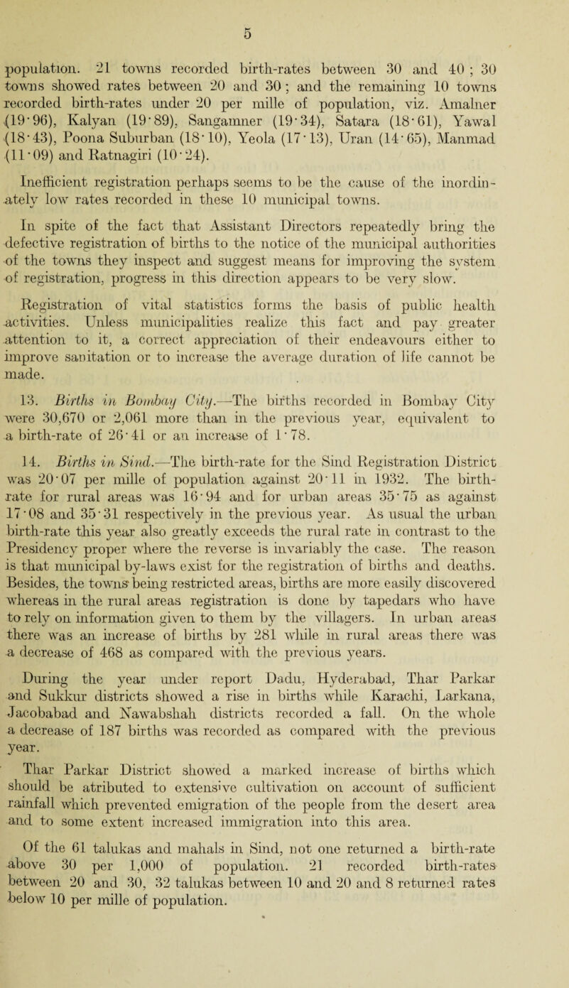 population. 21 towns recorded birth-rates between 30 and 40 ; 30 towns showed rates between 20 and 30; and the remaining 10 towns recorded birth-rates under 20 per mille of population, viz. Amalner {19*96), Kalyan (19*89). Sangamner (19*34), Satara (18*61), Yawal (18*43), Poona Suburban (18*10), Yeola (17*13), Uran (14*65), Manmad (11* 09) and Ratnagiri (10*24). Inefficient registration perhaps seems to be the cause of the inordin¬ ately low rates recorded in these 10 municipal towns. In spite of the fact that Assistant Directors repeatedly bring the defective registration of births to the notice of the municipal authorities of the towns they inspect and suggest means for improving the system of registration, progress in this direction appears to be very slow. Registration of vital statistics forms the basis of public health activities. Unless nnmicipalities realize this fact and pay greater attention to it, a correct appreciation of their endeavours either to improve sanitation or to increase the average duration of life cannot be made. 13. Births in Bombay City.—The births recorded in Bombay City were 30,670 or 2,061 more than in the previous year, equivalent to a birth-rate of 26*41 or an increase of 1*78. 14. Births in Sind.—The birth-rate for the Sind Registration District was 20*07 per mille of population against 20*11 in 1932. The birth¬ rate for rural areas was 16*94 and for nrban areas 35*75 as against 17*08 and 35*31 respectively in the previous year. As usual the urban birth-rate this year also greatly exceeds the rural rate in contrast to the Presidency proper where the reverse is invariably the case. The reason is that municipal by-laws exist for the registration of births and deaths. Besides, the towns* being restricted areas, births are more easily discovered whereas in the rural areas registration is done by tapedars who have to rely on information given to them by the villagers. In urban areas there was an increase of births by 281 while in rural areas there was a decrease of 468 as compared with the previous years. During the year under report Dadu, Hyderabad, Thar Parkar and Sukkur districts showed a rise in births while Karachi, Larkana, Jacobabad and Nawabsliah districts recorded a fall. On the whole a decrease of 187 births was recorded as compared with the previous year. Thar Parkar District showed a marked increase of births which should be atributed to extensive cultivation on account of sufficient rainfall which prevented emigration of the people from the desert area and to some extent increased immigration into this area. Of the 61 talukas and mahals in Sind, not one returned a birth-rate above 30 per 1,000 of population. 21 recorded birth-rate& between 20 and 30, 32 talukas between 10 and 20 and 8 returned rates below 10 per mille of population.