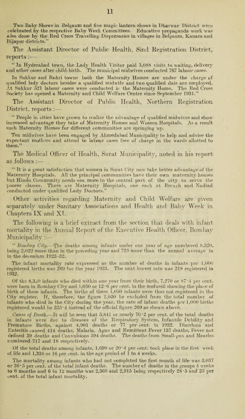Two Baby Shows in Belgaum and five magic lantern shows in Dharwar District were celebrated by the respective Baby Week Committees. Educative propaganda work was also done by the Red Cross Travelling Dispensaries in villages in Belgaum, Kanaraand Bijapur districts.” The Assistant Director of Public Health, Sind Registration District, reports:— “ In Hyderabad town, the Lady Health Visitor paid 3,088 visits to waiting, delivery and other cases after child-birth. The municipal midwives conducted 767 labour cases. In Sukkur and Rohri towns both the Maternity Homes are under the charge of qualified lady doctors besides a qualified midwife and two qualified dais are employed. At Sukkur 521 labour cases were conducted in the Maternity Home. The Red Cross Society has opened a Maternity and Child Welfare Centre since September 1931.” The Assistant Director of Public Health, Northern Registration District, reports :■— “ People in cities have grown to realize the advantage of qualified mid wives and show- increased advantage they take of Maternity Homes and Women Hospitals. As a result such Maternity Homes for different communities are springing up. Ten midwives have been engaged by Ahmedabad Municipality to help and advise the expectant mothers and attend to labour cases free of charge in the wards allotted to them.” The Medical Officer of Health, Surat Municipality, noted in his report as follows “ It is a great satisfaction that women in Surat City now take better advantage of the Maternity Hospitals. All the principal communities have their own maternity houses but Hindu Community needs one more in the central part of the city to serve the poorer classes. There are Maternity Hospitals, one each at Broach and Nadiad conducted under qualified Lady Doctors.” Other activities regarding Maternity and Child Welfare are given separately under Sanitary Associations and Health and Baby Week in Chapters IX and XI. The fol]owing is a brief extract from the section that deals with infant mortality in the Annual Report of the Executive Health Officer, Bombay Municipality :— “ Bombay City.—he deaths among infants under one year of age numbered 8,320, being 2,022 more than in the pieceding year and 725 more than the annual average in in the decenium 1923-32. The infant mortality rate expressed as the number of deaths in infants per 1,000 registered births wras 269 for the year 1933. The next lowest rate was 218 registered in 1932. Of the 8,320 infants who died within one year from their birth, 7,270 or 87 • 4 per cent, wore born in Bombay City and 1,050 or 12'6 per cent, in the mofussil showing the place of birth of these infants. The births of these 1,050 infants were thus not registered in the City register. If, therefore, the figure 1,050 be excluded from the total number of infants who died in the City during the year, the rate of infant deaths per 1,000 births registered would be 235*4 instead of the official figure 269 as shown above. Cause of Death.—It will be seen that 5,841 or nearly 70*2 per cent, of the total deaths in infants were due to diseases of the Respiratory System, Infantile Debility and Premature Births, against 4,901 deaths or 77 per cent, in 1932. Diarrhoea and Enteritis caused 414 deaths, Malaria, Ague and Remittent Eever 137 deaths, Fever not defined 39 deaths and Convulsions 594 deaths. The deaths from Small-pox and Measles numbered 717 and 18 respectively. Of the total deaths among infants, 1,699 or 20*4 per cent, took place in the first wreek of life and 1,338 or 16 per cent, in the age period of 1 to 4 wreeks. The mortality among infants who had not completed the first month of life was 3,037 or 36*5 per cent, of the total infant deaths. The number of deaths in the groups 4 weeks to 6 months and 6 to 12 months was 2,368 and 2,915 being respectively 28*5 and 35 per cent, of the total infant mortality.