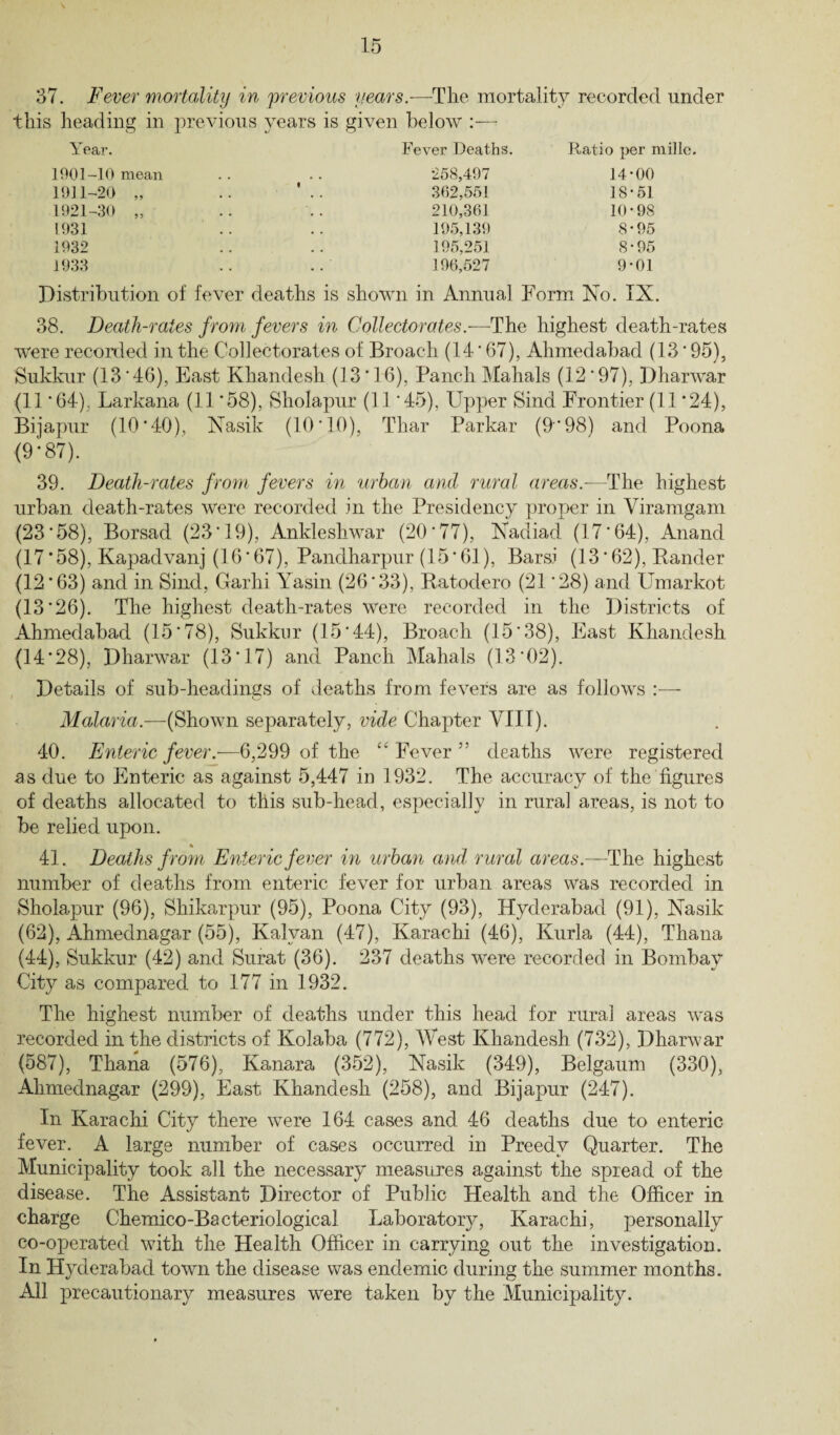 37. Fever mortality in previous years.—The mortality recorded under this heading in previous years is given below :— Year. Fever Deaths. Ratio per mille. 1901-10 mean 1911-20 „ 1921-30 „ 1931 IV6Z 258,497 14-00 362,551 18-51 210,361 10-98 195,139 8-95 195,251 8-95 196,527 9-01 Distribution of fever deaths is shown in Annual Form No. IX. 38. Death-rates from fevers in Collectorates.—The highest death-rates were recorded in the Collectorates of Broach (14'67), Ahmedabad (13 ’ 95), Sukkur (13*46), East Khandesh (13*16), Panch Mahals (12*97), Dharwar (11 *64), Larkana (11 *58), Sholapur (11 *45), Upper Sind Frontier (11*24), Bijapur (10*40), Nasik (10*10), Thar Parkar (9*98) and Poona (9*87). 39. Death-rates from fevers in urban and rural areas.—The highest urban death-rates were recorded in the Presidency proper in Yiramgam (23*58), Borsad (23*19), Anldesliwar (20*77), Nadiad (17*64), Anand (17*58), Kapadvanj (16*67), Pandharpur (15*61), Bars! (13*62), Bander (12*63) and in Sind, Garhi Yasin (26*33), Batodero (21 *28) and Umarkot (13*26). The highest death-rates were recorded in the Districts of Ahmedabad (15*78), Sukkur (15*44), Broach (15*38), East Khandesh (14*28), Dharwar (13*17) and Panch Mahals (13*02). Details of sub-headings of deaths from fevers are as follows Malaria.—(Shown separately, vide Chapter VIII). 40. Enteric fever.-—6,299 of the “Fever” deaths were registered as due to Enteric as against 5,447 in 1932. The accuracy of the figures of deaths allocated to this sub-head, especially in rural areas, is not to be relied upon. * 41. Deaths from Enteric fever in urban and rural areas.—The highest number of deaths from enteric fever for urban areas was recorded in Sholapur (96), Shikarpur (95), Poona City (93), Hyderabad (91), Nasik (62), Ahmednagar (55), Kalvan (47), Karachi (46), Kurla (44), Thana (44), Sukkur (42) and Surat (36). 237 deaths were recorded in Bombay City as compared to 177 in 1932. The highest number of deaths under this head for rural areas was recorded in the districts of Kolaba (772), West Khandesh (732), Dharwar (587), Thana (576), Kanara (352), Nasik (349), Belgaum (330), Ahmednagar (299), East Khandesh (258), and Bijapur (247). In Karachi City there were 164 cases and 46 deaths due to enteric fever. A large number of cases occurred in Preedv Quarter. The Municipality took all the necessary measures against the spread of the disease. The Assistant Director of Public Health and the Officer in charge Chemico-Bacteriological Laboratory, Karachi, personally co-operated with the Health Officer in carrying out the investigation. In Hyderabad town the disease was endemic during the summer months. All precautionary measures were taken by the Municipality.