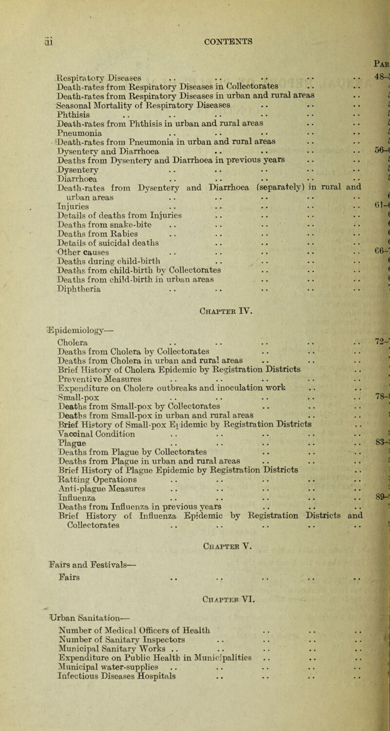 Respiratory Diseases Death-rates from Respiratory Diseases in Oollectorates Death-rates from Respiratory Diseases in urban and rural areas Seasonal Mortality of Respiratory Diseases Phthisis Death-rates from Phthisis in urban and rural areas Pneumonia Death-rates from Pneumonia in urban and rural areas Dysentery and Diarrhoea Deaths from Dysentery and Diarrhoea in previous years Dysentery Diarrhoea Death-rates from Dysentery and Diarrhoea (separately) in rural and urban areas Injuries Details of deaths from Injuries Deaths from snake-bite Deaths from Rabies Details of suicidal deaths Other causes Deaths during child-birth Deaths from child-birth by Oollectorates Deaths from child-birth in urban areas Diphtheria Chapter IV. Epidemiology— Cholera Deaths from Cholera by Oollectorates Deaths from Cholera in urban and rural areas Brief History of Cholera Epidemic by Registration Districts Preventive Measures Expenditure on Cholera outbreaks and inoculation work Small-pox Deaths from Small-pox by Oollectorates Deaths from Small-pox in urban and rural areas Brief History of Small-pox Epidemic by Registration Districts Vaccinal Condition Plague Deaths from Plague by Oollectorates Deaths from Plague in urban and rural areas Brief History of Plague Epidemic by Registration Districts Ratting Operations Anti-plague Measures Influenza Deaths from Influenza in previous years Brief History of Influenza Epidemic by Registration Districts and Oollectorates Pairs and Festivals— Fairs Chapter V. Chapter VI. Urban Sanitation— Number of Medical Officers of Health Number of Sanitary Inspectors Municipal Sanitary Works .. Expenditure on Public Health in Municipalities Municipal water-supplies Infectious Diseases Hospitals