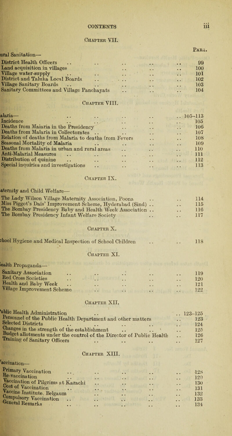 Chapter VII. Para. ural Sanitation— District Health Officers .. .. .. .. .. 99 Land acquisition in villages .. .. .. 100 Village water-supply .. .. .. .. .. 101 District and Taluka Local Boards .. ... .. .. 102 Village Sanitary Boards .. .. .. .. .. 103 Sanitary Committees and Village Panchayats .. .. .. 104 Chapter VIII. alaria— .. .. .. .. .. 105-113 Incidence .. .. .. .. .. 105 Deaths from Malaria in the Presidency .. .. .. 106 Deaths from Malaria in Collectorates .. .. .. .. 107 Relation of deaths from Malaria to deaths from Fevers .. .. 108 Seasonal Mortality of Malaria .. .. .. .. 109 Deaths from Malaria in urban and rural areas .. .. .. 110 Anti-Malarial Measures .. .. .. .. .. Ill Distribution of quinine .. .. .. .. .. 112 Special inquiries and investigations .. .. .. .. 113 Chapter IX. atermty and Child Welfare— The Lady Wilson Village Maternity Association, Poona .. .. 114 Miss Piggot’s Dais’Improvement Scheme, Hyderabad (Sind) .. .. 115 The Bombay Presidency Baby and Health Week Association .. .. 116 The Bombay Presidency Infant Welfare Society .. .. 117 Chapter X. ehool Hygiene and Medical Inspection of School Children .. .. 118 * Chapter XI. Lealth Propaganda— Sanitary Association .. .. .. .. .. 119 Red Cross Societies .. .. .. .. .. 120 Health and Ba by Week .. .. .. .. .. 121 Village Improvement Scheme .. .. .. .. 122 Chapter XII. 'ublic Health Administration .. .. 123-125 Personnel of the Public Health Department and other matters .. 323 Selected Districts .. .. .. .. .. 124 Changes in the strength of the establishment .. .. ' .. 125 Budget allotments under the control of the Director of Public Health .. 126 training of Sanitary Officers .. .. .. .. 127 Chapter XIII. Vaccination— Primary Vaccination .. .. .. .. .. -128 Be-vaccination .. .. .. .. .. 129 Vaccination of Pilgrims at Karachi .. .. .. .. 130 t,ost of Vaccination .. .. .. .. .. 131 Vaccine Institute, Belgaum .. .. .. .. 132 ^ompulsory Vaccination .. .. .. .. .. 133 General Remarks .. .. .. .. .. 134