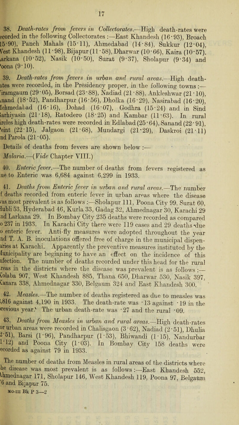 38. Death-rates from, fevers in Collector ates.—High death-rates were ecorded in the following Collectorates :—East Khandesh (16-93). Broach 15’90), Panch Mahals (15’11), Ahmedabad (14*84), Sukkur (12-04), Vest Khandesh (11 * 98), Bijapur (11 *58), Dharwar (10*66), Kaira (10*57). jarkana (10*52), Nasik (10*50), Surat (9*37), Sholapur (9*34) and ‘oona (9*10). 39. Death-rates from fevers in urban and rural areas.—High death- 2,tes were recorded, in the Presidency proper, in the following towns :— riramgaum (29’05), Borsad (23*88), Nadiad (21 ’88), Ankleshwar (21 * 10), aiand (18*52), Pandharpur (16*56), Dholka (16*29), Nasirabad (16*20), lehmedabad (16*16), Dohad (16’07), Godhra (15'24) and in Sind larhiyasin (21*18), Ratodero (18*25) and Kambar (11*63). In rural ircles high death-rates were recorded in Edlabad (25 * 64), Sanand (22 ’91), *eint (2245), Jalgaon (21*68), Mundargi (21*29), Daskroi (21*11) nd Parola (21*05). Details of deaths from fevers are shown below :— Malaria.—(Vide Chapter VIII.) 40. Enteric fever.—The number of deaths from fevers registered as me to Enteric was 6,684 against 6,299 in 1933. 41. Deaths from Enteric fever in urban and rural areas.—The number i deaths recorded from enteric fever in urban areas where the disease fas most prevalent is as follows :—Sholapur 111, Poona City 99, Surat 60, Tubli 53, Hyderabad 46, Kurla 33, Gadag 32, Ahmednagar 30, Karachi 29 nd Larkana 29. In Bombay City 235 deaths were recorded as compared o 237 in 1933. In Karachi City there were 119 cases and 29 deaths *due o enteric fever. Anti-fly measures were adopted throughout the year nd T. A. B. inoculations offered free of charge in the municipal dispen¬ ses at Karachi. Apparently the preventive measures instituted by the lunicipality are beginning to have an effect on the incidence of this flection. The number of deaths recorded under this head for the rural reas in the districts where the disease was prevalent is as follows :_ iolaba 907, West Khandesh 885, Thana 650, Dharwar 530, Nasik 397, Canara 338, Ahmednagar 330, Belgaum 324 and East Khandesh 300. 42. Measles.—The number of deaths registered as due to measles was 1,816 against 4,190 in 1933. The death-rate was * 13 against * 19 in the devious year 2 The urban death-rate was * 27 and the rural * 09. 43. Deaths from Measles in urban and rural areas.—High death-rates or urban areas were recorded in Chalisgaon (3 * 62), Nadiad (2 * 51), Dhulia 2’51), Barsi (1*96), Pandharpur (1 *53), Bhiwandi (1 * 15), Nandurbar 1 12) and Poona City (1*03). In Bombay City 158 deaths were ecorded as against 79 in 1933. The number of deaths from Measles in rural areas of the districts where he disease was most prevalent is as follows :—East Khandesh 552, Uimednagar 171, Sholapur 146, West Khandesh 119, Poona 97, Belgaum 6 and Bijapur 75.