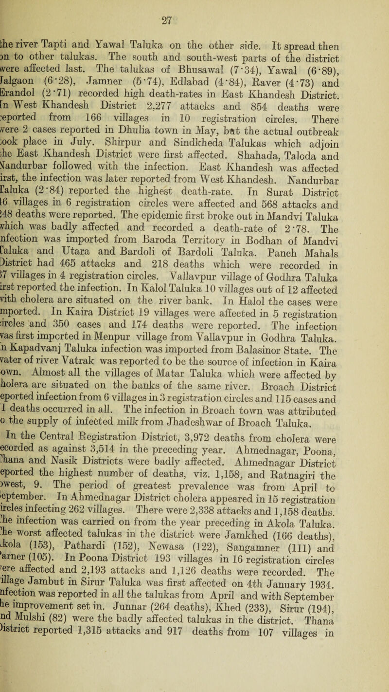 the river Tapti and Yawal Taluka on the other side. It spread then m to other talukas. The south and south-west parts of the district svere affected last. The talukas of Bhusawal (7*34), Yawal (6*89), Falgaon (6*28), Jamner (5*74), Edlabad (4’84), Raver (4*73) and Erandol (2*71) recorded high death-rates in East Khandesh District, [n West Khandesh District 2,277 attacks and 854 deaths were :eported from 166 villages in 10 registration circles. There vere 2 cases reported in Dhulia town in May, but the actual outbreak }ook place in July. Shirpur and Sindkheda Talukas which adjoin he East Khandesh District were first affected. Shahada, Taloda and STandurbar followed with the infection. East Khandesh was affected irst, the infection was later reported from West Khandesh. Nandurbar raluka (2 * 84) reported the highest death-rate. In Surat District L6 villages in 6 registration circles were affected and 568 attacks and !48 deaths were reported. The epidemic first broke out in Mandvi Taluka vhich was badly affected and recorded a death-rate of 2*78. The nfection was imported from Baroda Territory in Bodhan of Mandvi raluka and Utara and Bardoli of Bardoli Taluka. Panch Mahals District had 465 attacks and 218 deaths which were recorded in 17 villages in 4 registration circles. Vallavpur village of Godhra Taluka irst reported the infection. In Kalol Taluka 10 villages out of 12 affected \4th cholera are situated on the river bank. In Halol the cases were mported. In Kaira District 19 villages were affected in 5 registration ;ircles and 350 cases and 174 deaths were reported. The infection vas first imported in Menpur village from Vallavpur in Godhra Taluka. n Kapadvanj Taluka infection was imported from Balasinor State. The rater of river Vatrak was reported to be the source of infection in Kaira own. Almost all the villages of Matar Taluka which were affected by holera are situated on the banks of the same river. Broach District eported infection from 6 villages in 3 registration circles and 115 cases and 1 deaths occurred in all. The infection in Broach town was attributed o the supply of infected milk from Jhadeshwar of Broach Taluka. In the Central Registration District, 3,972 deaths from cholera were ecorded as against 3,514 in the preceding year. Ahmednagar, Poona, -hana and Nasik Districts were badly affected. Ahmednagar District eported the highest number of deaths, viz. 1,158, and Ratnagiri the }west, 9. The period of greatest prevalence was from April to September. In Ahmednagar District cholera appeared in 15 registration ircles infecting 262 villages. There were 2,338 attacks and 1,158 deaths, die infection was carried on from the year preceding in Akola Taluka. ■he worst affected talukas in the district were Jamkhed (166 deaths), dmla (153), Pathardi (152), Newasa (122), Sangamner (111) and arner (105). In Poona District 193 villages in 16 registration circles rere affected and 2,193 attacus and 1,126 deaths were recorded. The illage Jambut in Sirur Taluka was first affected on 4th January 1934. nfection was reported in all the talukas from April and with September he improvement set in. Junnar (264 deaths), Khed (233), Sirur (194), nd Mulshi (82) were the badly affected talukas in the district. Thana istrict reported 1,315 attacks and 917 deaths from 107 villages in