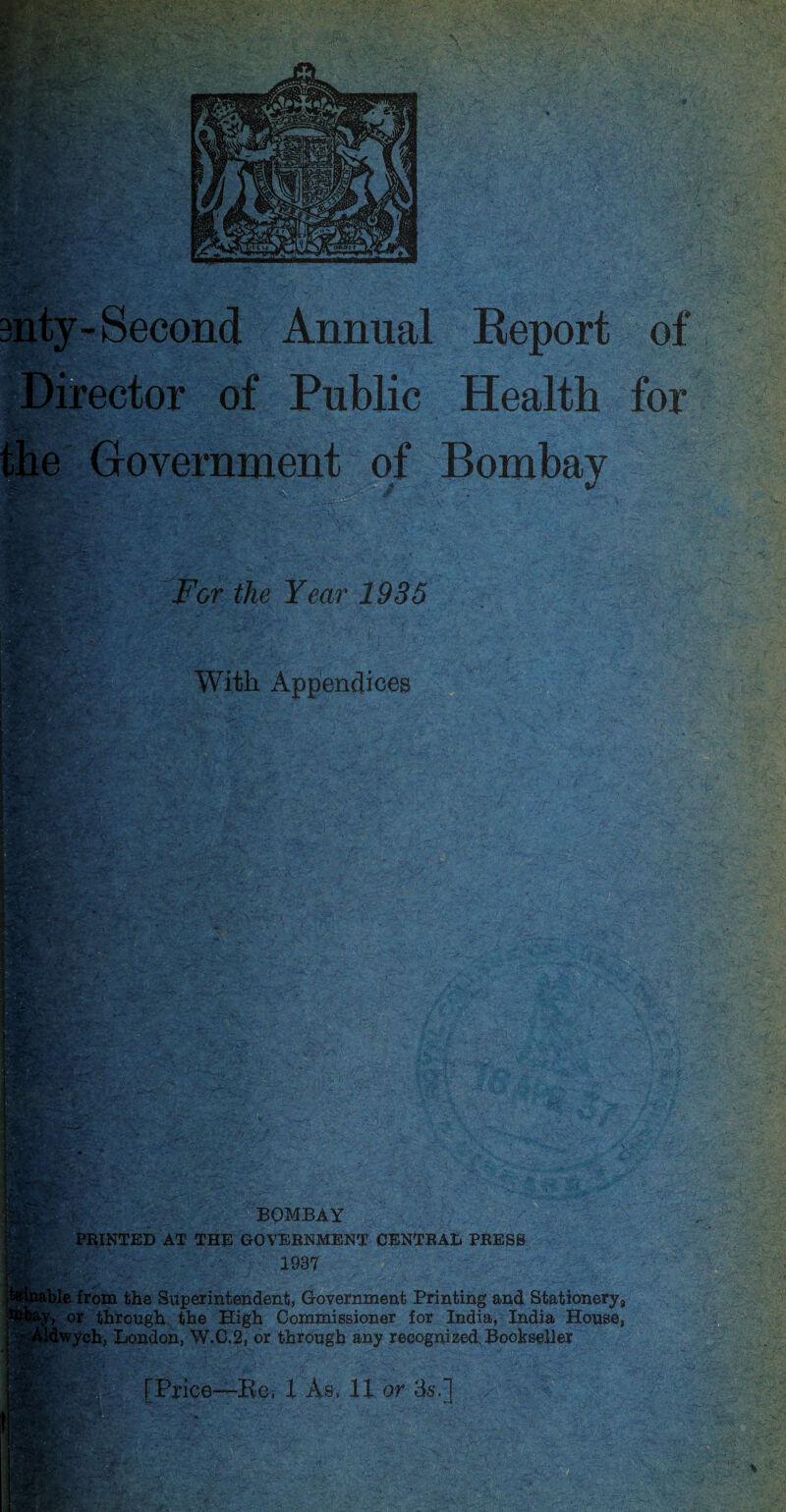 3nty-Second Annual Report of Director of Public Health for the Government of Bombay I For the Year 1935 With Appendices % :# % • BOMBAY PRINTED AT THE GOVERNMENT CENTRAL PRESS ' 1937 ■ble from the Superintendent, Government Printing and Stationery,, , or through the High Commissioner for India, India House, Iwych, London, W.C.2, or through any recognized Bookseller [Price—Re. X As. 11 or 3s.]