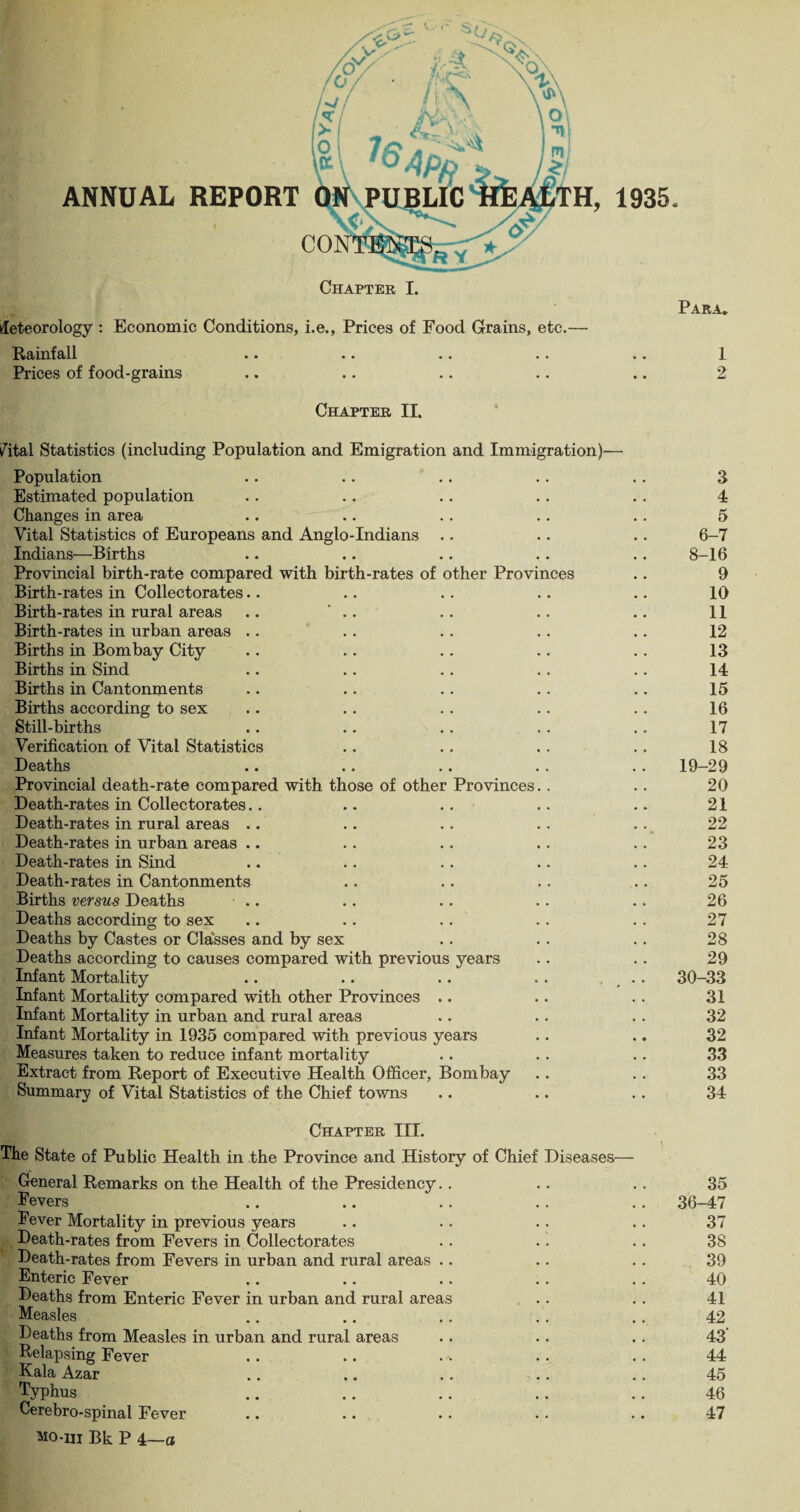 ANNUAL REPORT Chapter I. Meteorology : Economic Conditions, i.e., Prices of Food Grains, etc.— Rainfall •• •« .. Prices of food-grains 1935. Para. 1 2 Chapter II. fatal Statistics (including Population and Emigration and Immigration)— Population Estimated population Changes in area Vital Statistics of Europeans and Anglo-Indians .. Indians—Births Provincial birth-rate compared with birth-rates of other Provinces Birth-rates in Collectorates.. Birth-rates in rural areas .. Birth-rates in urban areas Births in Bombay City Births in Sind Births in Cantonments Births according to sex Still-births Verification of Vital Statistics Deaths Provincial death-rate compared with those of other Provinces.. Death-rates in Collectorates.. .. Death-rates in rural areas .. Death-rates in urban areas .. Death-rates in Sind Death-rates in Cantonments Births versus Deaths Deaths according to sex Deaths by Castes or Classes and by sex Deaths according to causes compared with previous years Infant Mortality Infant Mortality compared with other Provinces .. Infant Mortality in urban and rural areas Infant Mortality in 1935 compared with previous years Measures taken to reduce infant mortality Extract from Report of Executive Health Officer, Bombay Summary of Vital Statistics of the Chief towns Chapter III. The State of Public Health in the Province and History of Chief Diseases— General Remarks on the Health of the Presidency Fevers Fever Mortality in previous years Death-rates from Fevers in Collectorates Death-rates from Fevers in urban and rural areas Enteric Fever Deaths from Enteric Fever in urban and rural areas Measles Deaths from Measles in urban and rural areas Relapsing Fever Kala Azar Typhus Cerebro-spinal Fever mo-hi Bk P 4—a 3 4 5 6-7 8-16 9 10 11 12 13 14 15 16 17 18 19-29 20 21 22 23 24 25 26 27 28 29 30-33 31 32 32 33 33 34 35 36-47 37 38 39 40 41 42 43 44 45 46 47