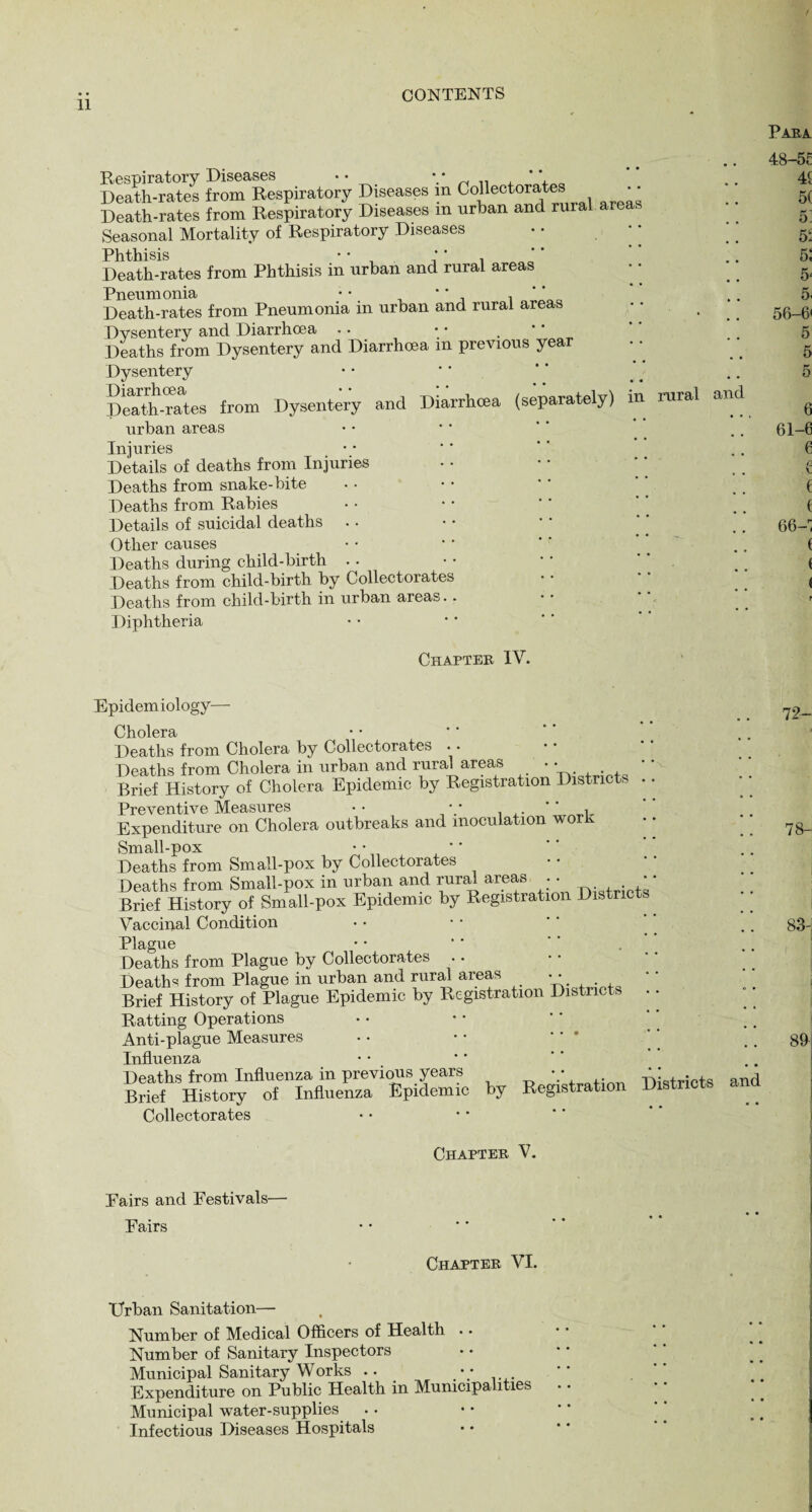 Respiratory Diseases • • Death-rates from Respiratory Diseases in Collectorates Death-rates from Respiratory Diseases m urban and rural area Seasonal Mortality of Respiratory Diseases Phthisis • • * * Death-rates from Phthisis in urban and rural areas Pneumonia • • * * i ' ’ Death-rates from Pneumonia in urban and rural areas Dysentery and Diarrhoea . • • • . Deaths from Dysentery and Diarrhoea in previous year Dysentery Death-rates from Dysentery and Diarrhoea (separately) urban areas Injuries Details of deaths from Injuries Deaths from snake-bite Deaths from Rabies Details of suicidal deaths Other causes Deaths during child-birth Deaths from child-birth by Collectorates Deaths from child-birth in urban areas.. Diphtheria rural and Chapter IV. epidemiology— Cholera Deaths from Cholera by Collectorates Deaths from Cholera in urban and rural areas • • Brief History of Cholera Epidemic by Registration Districts Preventive Measures •• •• *' t Expenditure on Cholera outbreaks and inoculation work • • Small-pox Deaths from Small-pox by Collectorates Deaths from Small-pox in urban and rural areas . • * ’ Brief History of Small-pox Epidemic by Registration Distnc Vaccinal Condition Plague ■ • ’ '' Deaths from Plague by Collectorates Deaths from Plague in urban and rural areas • • Brief History of Plague Epidemic by Registration Districts Ratting Operations Anti-plague Measures Influenza Deaths from Influenza in previous years V,,. TWricts and Brief History of Influenza Epidemic by Registration Distn Collectorates Chapter V. Pairs and Festivals— Fairs Chapter VI. Urban Sanitation— Number of Medical Officers of Health . • Number of Sanitary Inspectors Municipal Sanitary Works .. • • Expenditure on Public Health in Municipalities Municipal water-supplies Infectious Diseases Hospitals