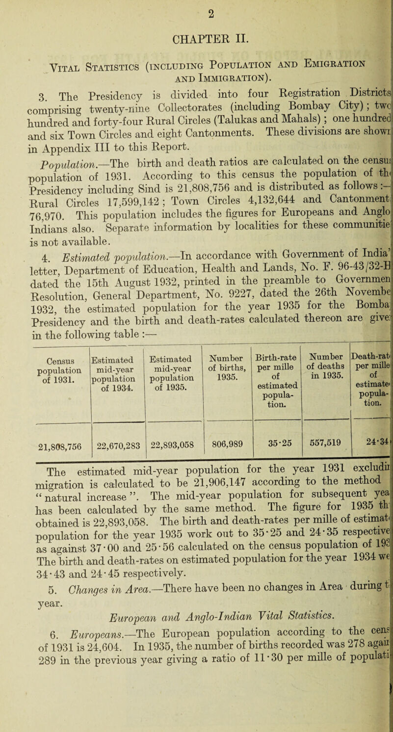 CHAPTER II. Vital Statistics (including Population and Emigration and Immigration). 3. The Presidency is divided into four Registration Districts comprising twenty-nine Collectorates (including Bombay City) ; twc hundred and forty-four Rural Circles (Talukas and Mahals); one hundred’ and six Town Circles and eight Cantonments. These divisions are showij in Appendix III to this Report. population.—The birth and death ratios are calculated on the censuJ population of 1931. According to this census the population of the Presidency including Sind is 21,808,756 and is distributed as follows Rural Circles 17,599,142; Town Circles 4,132,644 and Cantonment 76,970. This population includes the figures for Europeans and Anglo Indians also. Separate information by localities for these communitie is not available. 4. Estimated population.—In accordance with Government of India’ letter, Department of Education, Health and Lands, No. E. 96-43/32-Bj dated the 15th August 1932, printed in the preamble to Governmen Resolution, General Department, No. 9227, dated the 26th Novembe 1932, the estimated population for the year 1935 for the Bomba Presidency and the birth and death-rates calculated thereon are give! in the following table Census population of 1931. Estimated mid-year population of 1934. Estimated mid-year population of 1935. Number of births, 1935. Birth-rate per mille of estimated popula¬ tion. Number of deaths in 1935. 21,808,756 22,670,283 22,893,058 806,989 35*25 557,519 Death-rat* per mille of estimate' popula¬ tion. 24*34 ±ne esbimateu miu-^ecu j—- _ migration is calculated to be 21,906,147 according to the method “ natural increase ”. The mid-year population for subsequent yea has been calculated by the same method. The figure for 1935 th obtained is 22,893,058. The birth and death-rates per mille of estimat population for the year 1935 work out to 35*25 and 24*35 respective as against 37 *00. and 25*56 calculated on the census population of 192 The birth and deatb-rates on estimated population for the year 1934 we 34 * 43 and 24 * 45 respectively. 5. Changes in Area.—There have been no changes in Area during year. European and Anglo-Indian Vital Statistics. 6. Europeans.—The European population according to the cens of 1931 is 24,604. In 1935, the number of births recorded was 278 agaiij 289 in the previous year giving a ratio of 11'30 per mille of populatij