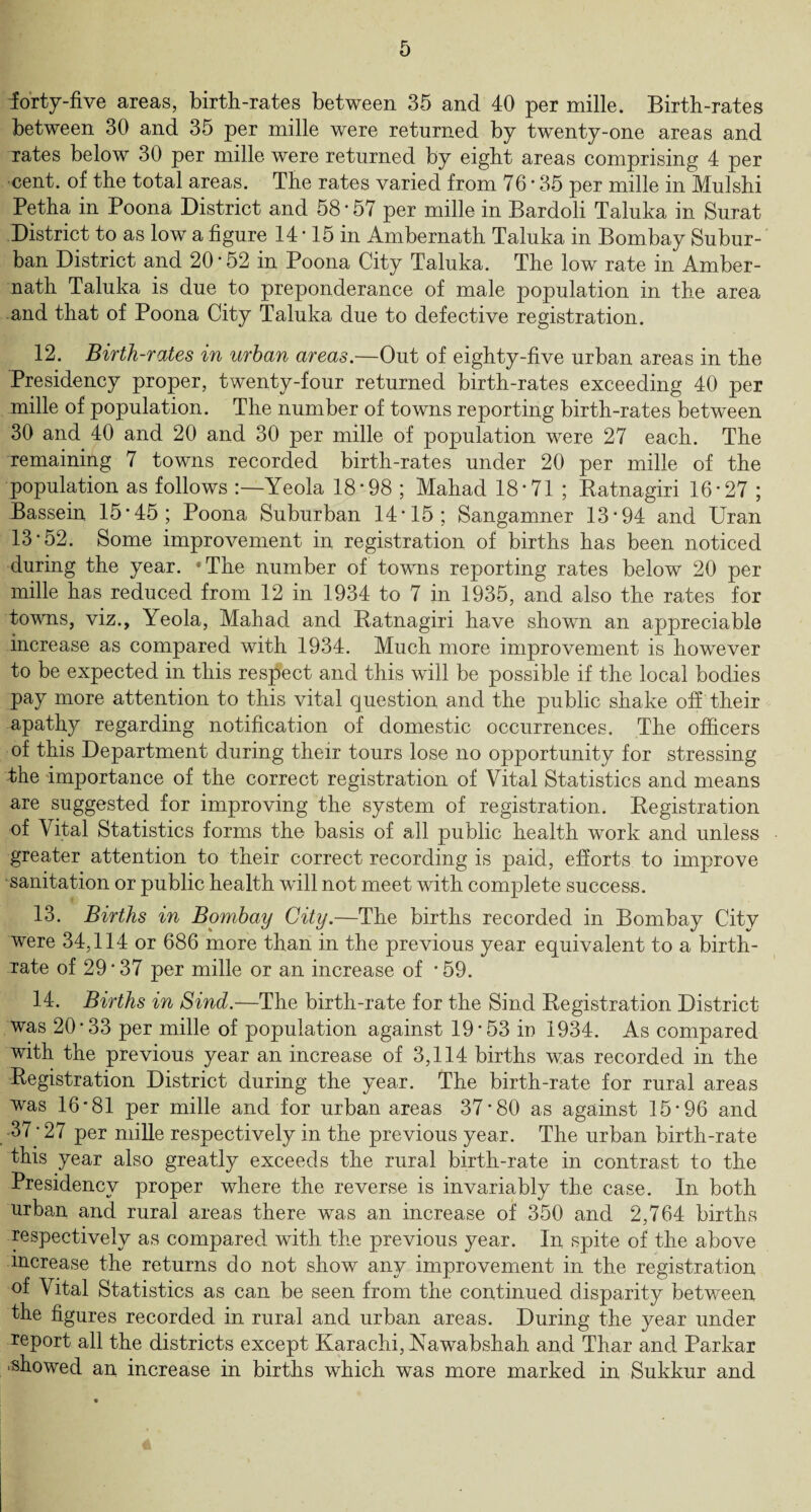 forty-five areas, birth-rates between 35 and 40 per mille. Birth-rates between 30 and 35 per mille were returned by twenty-one areas and rates below 30 per mille were returned by eight areas comprising 4 per cent, of the total areas. The rates varied from 76 • 35 per mille in Mulshi Petha in Poona District and 58*57 per mille in Bardoli Taluka in Surat District to as low a figure 14*15 in Ambernath Taluka in Bombay Subur¬ ban District and 20*52 in Poona City Taluka. The low rate in Amber¬ nath Taluka is due to preponderance of male population in the area and that of Poona City Taluka due to defective registration. 12. Birth-rates in urban areas.—Out of eighty-five urban areas in the Presidency proper, twenty-four returned birth-rates exceeding 40 per mille of population. The number of towns reporting birth-rates between 30 and 40 and 20 and 30 per mille of population were 27 each. The remaining 7 towns recorded birth-rates under 20 per mille of the population as follows Yeola 18*98 ; Mahad 18*71 ; Katnagiri 16*27 ; Bassein 15*45; Poona Suburban 14*15; Sangamner 13*94 and Uran 13*52. Some improvement in registration of births has been noticed during the year. *The number of towns reporting rates below 20 per mille has reduced from 12 in 1934 to 7 in 1935, and also the rates for towns, viz., Yeola, Mahad and Ratnagiri have shown an appreciable increase as compared with 1934. Much more improvement is however to be expected in this respect and this will be possible if the local bodies pay more attention to this vital question and the public shake off their apathy regarding notification of domestic occurrences. The officers of this Department during their tours lose no opportunity for stressing the importance of the correct registration of Vital Statistics and means are suggested for improving the system of registration. Registration of Vital Statistics forms the basis of all public health work and unless greater attention to their correct recording is paid, efforts to improve sanitation or public health will not meet with complete success. 13. Births in Bombay City.—The births recorded in Bombay City were 34,114 or 686 more than in the previous year equivalent to a birth¬ rate of 29 * 37 per mille or an increase of * 59. 14. Births in Sind.—The birth-rate for the Sind Registration District was 20*33 per mille of population against 19*53 iu 1934. As compared with the previous year an increase of 3,114 births was recorded in the Registration District during the year. The birth-rate for rural areas was 16*81 per mille and for urban areas 37*80 as against 15*96 and 37*27 per mille respectively in the previous year. The urban birth-rate this year also greatly exceeds the rural birth-rate in contrast to the Presidency proper where the reverse is invariably the case. In both urban and rural areas there was an increase of 350 and 2,764 births respectively as compared with the previous year. In spite of the above increase the returns do not show anv improvement in the registration oi Vital Statistics as can be seen from the continued disparity between the figures recorded in rural and urban areas. During the year under report all the districts except Karachi, Kawabshah and Thar and Parkar ■showed an increase in births *which was more marked in Sukkur and A
