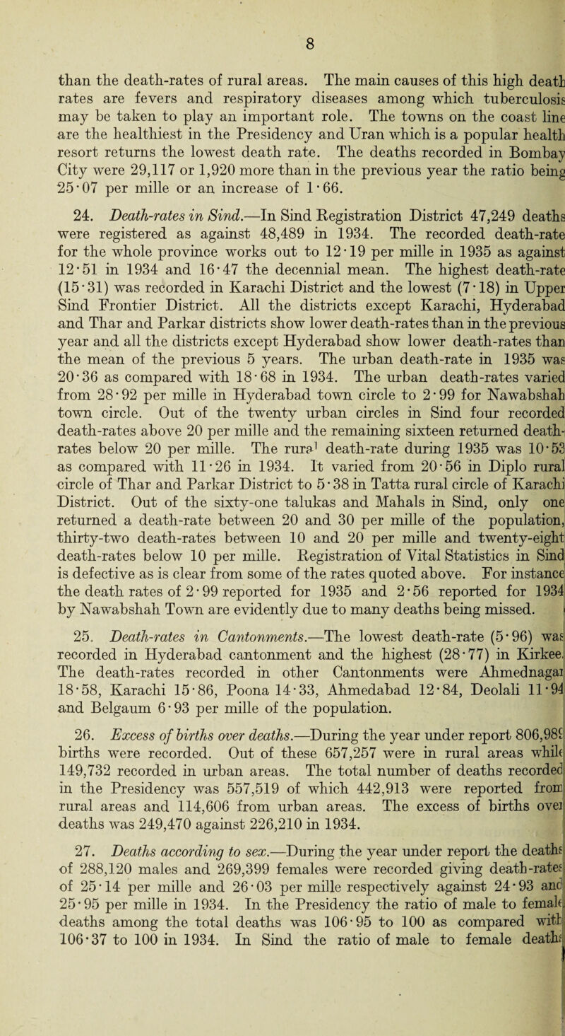 than the death-rates of rural areas. The main causes of this high death rates are fevers and respiratory diseases among which tuberculosis may be taken to play an important role. The towns on the coast line are the healthiest in the Presidency and Uran which is a popular health resort returns the lowest death rate. The deaths recorded in Bombay City were 29,117 or 1,920 more than in the previous year the ratio being 25*07 per mille or an increase of 1*66. 24. Death-rates in Sind.—In Sind Registration District 47,249 deaths were registered as against 48,489 in 1934. The recorded death-rate for the whole province works out to 12*19 per mille in 1935 as against 12*51 in 1934 and 16*47 the decennial mean. The highest death-rate (15*31) was recorded in Karachi District and the lowest (7*18) in Upper Sind Frontier District. All the districts except Karachi, Hyderabad and Thar and Parkar districts show lower death-rates than in the previous year and all the districts except Hyderabad show lower death-rates than the mean of the previous 5 years. The urban death-rate in 1935 was 20*36 as compared with 18*68 in 1934. The urban death-rates varied from 28 * 92 per mille in Hyderabad town circle to 2*99 for Nawabshah town circle. Out of the twenty urban circles in Sind four recorded death-rates above 20 per mille and the remaining sixteen returned death- rates below 20 per mille. The rura1 death-rate during 1935 was 10*53 as compared with 11*26 in 1934. It varied from 20*56 in Diplo rural circle of Thar and Parkar District to 5 * 38 in Tatta rural circle of Karachi District. Out of the sixty-one talukas and Mahals in Sind, only one returned a death-rate between 20 and 30 per mille of the population, thirty-two death-rates between 10 and 20 per mille and twenty-eight death-rates below 10 per mille. Registration of Vital Statistics in Sind is defective as is clear from some of the rates quoted above. For instance the death rates of 2 * 99 reported for 1935 and 2*56 reported for 1934 by Nawabshah Town are evidently due to many deaths being missed. 25. Death-rates in Cantonments.—The lowest death-rate (5*96) was recorded in Hyderabad cantonment and the highest (28*77) in Kirkee, The death-rates recorded in other Cantonments were Ahmednagai 18*58, Karachi 15*86, Poona 14*33, Ahmedabad 12*84, Deolali 11 * 94 and Belgaum 6 * 93 per mille of the population. 26. Excess of births over deaths.—During the year under report 806,981 births were recorded. Out of these 657,257 were in rural areas whik 149,732 recorded in urban areas. The total number of deaths recorded in the Presidency was 557,519 of which 442,913 were reported from rural areas and 114,606 from urban areas. The excess of births oveil deaths was 249,470 against 226,210 in 1934. 27. Deaths according to sex.—During the year under report the deaths of 288,120 males and 269,399 females were recorded giving death-rates] of 25*14 per mille and 26*03 per mille respectively against 24*93 andj 25*95 per mille in 1934. In the Presidency the ratio of male to femakj deaths among the total deaths was 106*95 to 100 as compared with 106*37 to 100 in 1934. In Sind the ratio of male to female deaths
