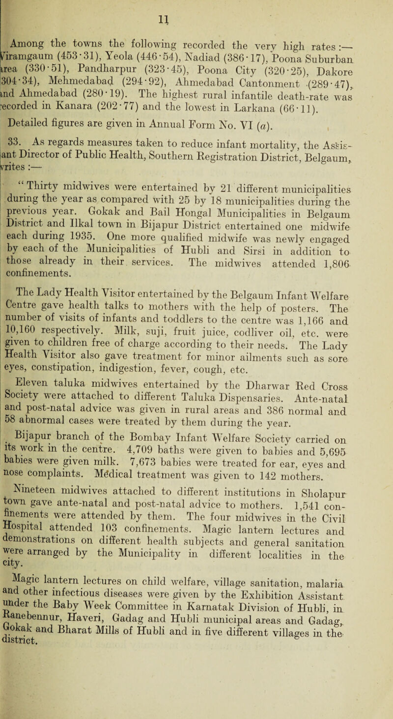 Among the towns the following recorded the very high rates Piramgaum (453-31), Yeola (446*54), Nadiad (386-17), Poona Suburban irea (330-51), Pandharpur (323-45), Poona City (320 * 25), Dakore 304-34), Mehmedabad (294*92), Ahmedabad Cantonment -(289*47). md Ahmedabad (280-19). The highest rural infantile death-rate was •ecorded in Kanara (202*77) and the lowest in Larkana (66-11). Detailed figures are given in Annual Form No. VI (a). 33. As regards measures taken to reduce infant mortality, the Assis- ant Director of Public Health, Southern Registration District, Belgaum, rates :— Thirty mid wives were entertained by 21 different municipalities during the year as compared with 25 by 18 municipalities during the previous year. Gokak and Bail Hongal Municipalities in Belgaum District and Ilkal town in Bijapur District entertained one midwife each during 1935. One more qualified midwife was newly engaged by each of the Municipalities of Hubli and Sirsi in addition to those already in their services. The midwives attended 1,806 confinements. The Lady Health Visitor entertained by the Belgaum Infant Welfare Centre gave health talks to mothers with the help of posters. The number of visits of infants and toddlers to the centre was 1,166 and 10,160 respectively. Milk, suji, fruit juice, codliver oil, etc. were ! 8lven to children free of charge according to their needs. The Lady I Health Visitor also gave treatment for minor ailments such as sore eyes, constipation, indigestion, fever, cough, etc. Eleven taluka midwives entertained by the Dharwar Red Cross I Society were attached to different Taluka Dispensaries. Ante-natal and post-natal advice was given in rural areas and 386 normal and 58 abnormal cases were treated by them during the year. Bijapur branch of the Bombay Infant Welfare Society carried on its work in the centre. 4,709 baths were given to babies and 5,695 babies were given milk. 7,673 babies were treated for ear, eyes and nose complaints. Medical treatment was given to 142 mothers. Nineteen midwives attached to different institutions in Sholapur town gave ante-natal and post-natal advice to mothers. 1,541 con¬ finements were attended by them. The four midwives in the Civil Hospital attended 103 confinements. Magic lantern lectures and demonstrations on different health subjects and general sanitation were arranged by the Municipality in different localities in the city. Magic lantern lectures on child welfare, village sanitation, malaria and other infectious diseases were given by the Exhibition Assistant under the Baby Week Committee in Karnatak Division of Hubli, in anebennur, Haveri, Gadag and Hubli municipal areas and Gadag, . and Bharat Mills of Hubli and in five different villages in the district. &