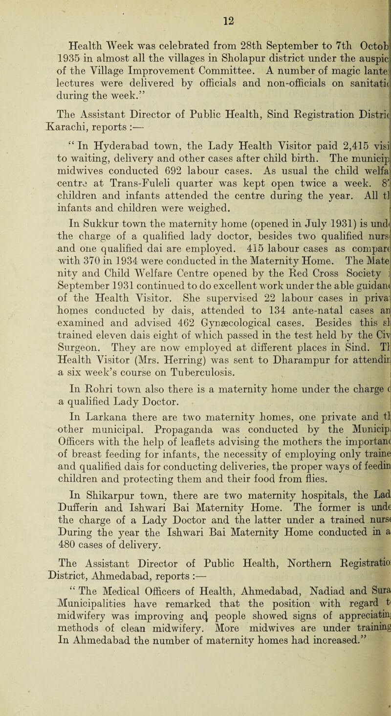 Health Week was celebrated from 28th September to 7th Octobj 1935 in almost all the villages in Sholapur district under the auspic of the Village Improvement Committee. A number of magic lante: lectures were delivered by officials and non-officials on sanitath during the week.” The Assistant Director of Public Health, Sind Registration Distrk Karachi, reports :— “ In Hyderabad town, the Lady Health Visitor paid 2,415 visil to waiting, delivery and other cases after child birth. The municipj midwives conducted 692 labour cases. As usual the child welfa: centre at Trans-Fuleli quarter was kept open twice a week. 8i children and infants attended the centre during the year. All tl infants and children were weighed. In Sukkur town the maternity home (opened in July 1931) is und< the charge of a qualified lady doctor, besides two qualified nurs* and one qualified dai are employed. 415 labour cases as compare with 370 in 1934 were conducted in the Maternity Home. The Mate nity and Child Welfare Centre opened by the Red Cross Society i September 1931 continued to do excellent work under the able guidant of the Health Visitor. She supervised 22 labour cases in priva homes conducted by dais, attended to 134 ante-natal cases an examined and advised 462 Gynaecological cases. Besides this si trained eleven dais eight of which passed in the test held by the Civ Surgeon. They are now employed at different places in Sind. Tl Health Visitor (Mrs. Herring) was sent to Dharampur for attendir a six week’s course on Tuberculosis. In Rohri town also there is a maternity home under the charge c| a qualified Lady Doctor. In Larkana there are two maternity homes, one private and tl, other municipal. Propaganda was conducted by the Municip. Officers with the help of leaflets advising the mothers the important of breast feeding for infants, the necessity of employing only traine and qualified dais for conducting deliveries, the proper ways of feedin children and protecting them and their food from flies. In Shikarpur town, there are two maternity hospitals, the Lad Dufferin and Ishwari Bai Maternity Home. The former is unde the charge of a Lady Doctor and the latter under a trained nurs( During the year the Ishwari Bai Maternity Home conducted in a 480 cases of delivery. The Assistant Director of Public Health, Northern Registratio: District, Ahmedabad, reports :— The Medical Officers of Health, Ahmedabad, Nadiad and Sura Municipalities have remarked that the position with regard t< midwifery was improving an(| people showed signs of appreciating methods of clean midwifery. More midwives are under training In Ahmedabad the number of maternity homes had increased.”