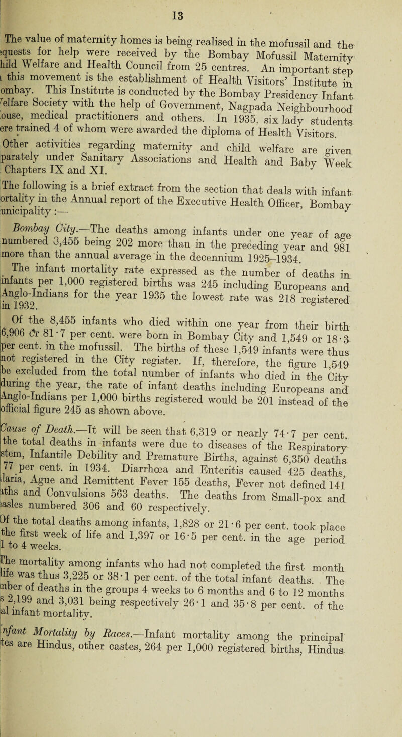The value of maternity homes is being realised in the mofussil and thn L°r help, yeie received by Bombay Mofussil Maternity hild Welfare and Health Council from 25 centres. An important step l this movement is the establishment of Health Visitors’ Institute in ombay. This Institute is conducted by the Bombay Presidency Infant Welfare Society with the help of Government, Nagpada Neighbourhood ouse, medical practitioners and others. In 1935. six lady students ere trained 4 of whom were awarded the diploma of Health Visitors. Other activities regarding maternity and child welfare are given parately under Sanitary Associations and Health and Babv Week Chapters IX and XI. J The following is a brief extract from the section that deals with infant ortality m the Annual report of the Executive Health Officer Bombay unicipality:— ’ y Bombay City.—The deaths among infants under one year of age numbered 3,455 being 202 more than in the preceding year and 981 more than the annual average in the decennium 1925-1934. . mortality rate expressed as the number of deaths in infants per 1,000 registered births was 245 including Europeans and Anglo-Indians for the year 1935 the lowest rate was 218 registered Of the 8,455 infants who died within one year from their birth 6,906 t>r 81-7 per cent, were born in Bombay City and 1 549 or 18-3 per cent, m the mofussil. The births of these 1,549 infants were thus not registered in the City register. If, therefore, the figure 1 549 be excluded from the total number of infants who died in the City during the year, the rate of infant deaths including Europeans and Anglo-Indians per 1,000 births registered would be 201 instead of the official figure 245 as shown above. Cause of Death.—It will be seen that 6,319 or nearly 74-7 per cent the total deaths in infants were due to diseases of the Respiratory stem, Infantile Debility and Premature Births, against 6,350 deaths 77 per cent, in 1934. Diarrhoea and Enteritis caused 425 deaths ilaria, Ague and Remittent Fever 155 deaths, Fever not defined 141 rths and Convulsions 563 deaths. The deaths from Small-pox and iasles numbered 306 and 60 respectively. Of the total deaths among infants, 1,828 or 21 -6 per cent, took place the first week of life and 1,397 or 16-5 per cent, in the age period Ike mortality among infants who had not completed the first month life was thus 3,225 or 38 • 1 per cent, of the total infant deaths. The o deaths m tbe groups 4 weeks to 6 months and 6 to 12 months s 2,199 and 3,031 being respectively 26*1 and 35*8 per cent, of the al infant mortality. nfant Mortality by Races.—Intent mortality among the principal es are Hindus, other castes, 264 per 1,000 registered births, Hindus.