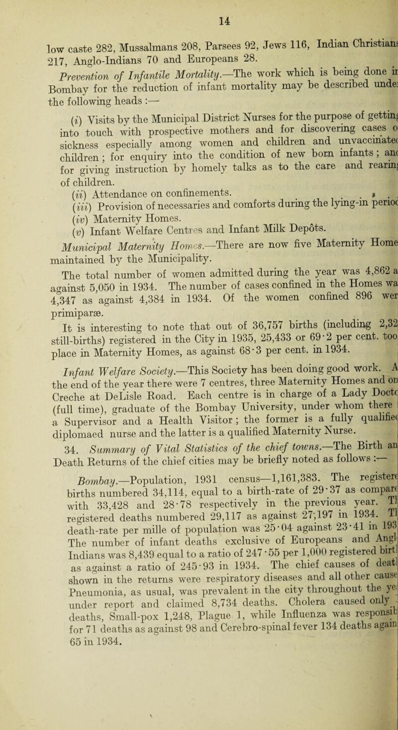14 low caste 282, Mussalmans 208, Parsees 92, Jews 116, Indian Christians 217, Anglo-Indians 70 and Europeans 28. Prevention of Infantile Mortality.—The work which is being done ii Bombay for the reduction of infant mortality may be described undei the following heads :—- U) Visits by the Municipal District Nurses for the purpose of getting into touch with prospective mothers and for discovering cases o sickness especially among women and children and unvaccmatei children ; for enquiry into the condition of new bom infants ; an( for giving instruction by homely talks as to the care and rearing of children. (ii) Attendance on confinements. . » . . (Hi) Provision of necessaries and comforts during the lying-m penoc (iv) Maternity Homes. (v) Infant Welfare Centres and Infant Milk Depots. Municipal Maternity Homes.—There are now five Maternity Home maintained by the Municipality. The total number of women admitted during the year was 4,862 a against 5,050 in 1934. The number of cases confined in the Homes wa 4^347 as against 4,384 in 1934. Of the women confined 896 wer primiparse. It is interesting to note that out of 36,757 births (including 2,32 still-births) registered in the City in 1935, 25,433 or 69'2 per cent, too place in Maternity Homes, as against 68'3 per cent, in 1934. Infant Welfare Society.—This Society has been doing good work. A the end of the year there were 7 centres, three Maternity Homes and on Creche at DeLisle Road. Each centre is in charge of a Lady Doctc (full time), graduate of the Bombay University, under whom there a Supervisor and a Health Visitor ; the former is a fully qualified diplomaed nurse and the latter is a qualified Maternity Nurse. 34. Summary of Vital Statistics of the chief towns. The Birth an Death Returns of the chief cities may be briefly noted as follows Bombay.—Population, 1931 census—1,161,383. The registers births numbered 34,114, equal to a birth-rate of 29 37 as compart with 33,428 and 28*78 respectively in the previous year. T registered deaths numbered 29,117 as against 27,197 in 1934. T death-rate per mille of population w'as 25*04 against 23*41 in 19 i The number of infant deaths exclusive of Europeans and Angf Indians was 8,439 equal to a ratio of 247 * 55 per 1,000 registered birt j as against a ratio of 245*93 in 1934. The chief causes of deatJ shown in the returns were respiratory diseases and all other cause Pneumonia, as usual, was prevalent in the city throughout the ye. under report and claimed 8,734 deaths. Cholera caused only deaths, Small-pox 1,248, Plague 1, while Influenza was respond for 71 deaths as against 98 and Cerebro-spinal fever 134 deaths again 65 in 1934.