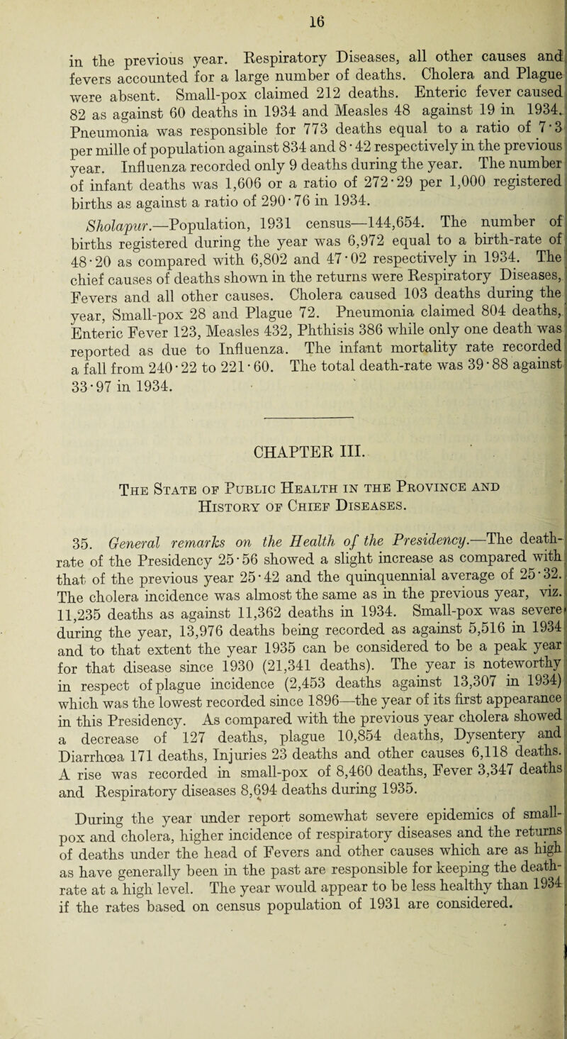 in the previous year. Respiratory Diseases, all other causes and fevers accounted for a large number of deaths. Cholera and Plague were absent. Small-pox claimed 212 deaths. Enteric fever caused 82 as against 60 deaths in 1934 and Measles 48 against 19 in 1934. Pneumonia was responsible for /73 deaths equal to a ratio of 7 3 per mille of population against 834 and 8 * 42 respectively in the previous year. Influenza recorded only 9 deaths during the year. The number of infant deaths was 1,606 or a ratio of 272*29 per 1,000 registered births as against a ratio of 290*76 in 1934. Shola'pur.—Population, 1931 census—144,654. The number of births registered during the year was 6,972 equal to a birth-rate of 48*20 as compared with 6,802 and 47*02 respectively in 1934. The chief causes of deaths shown in the returns were Respiratory Diseases, Fevers and all other causes. Cholera caused 103 deaths during the year, Small-pox 28 and Plague 72. Pneumonia claimed 804 deaths, Enteric Fever 123, Measles 432, Phthisis 386 while only one death was reported as due to Influenza. The infant mortality rate recorded a fall from 240 * 22 to 221 * 60. The total death-rate was 39 * 88 against 33*97 in 1934. CHAPTER III. The State of Public Health in the Province and History of Chief Diseases. 35. General remarks on the Health of the Presidency.—The death- rate of the Presidency 25*56 showed a slight increase as compared with; that of the previous year 25*42 and the quinquennial average of 2o*32. The cholera incidence was almost the same as in the previous year, viz. 11,235 deaths as against 11,362 deaths in 1934. Small-pox was severe* during the year, 13,976 deaths being recorded as against 5,516 in 1934 and to that extent the year 1935 can be considered to be a peak year for that disease since 1930 (21,341 deaths). The year is noteworthy in respect of plague incidence (2,453 deaths against 13,o07 in 1934) which was the lowest recorded since 1896—the year of its first appearance s in this Presidency. As compared with the previous year cholera showed a decrease of 127 deaths, plague 10,854 deaths, Dysentery and Diarrhoea 171 deaths, Injuries 23 deaths and other causes 6,118 deaths. A rise was recorded in small-pox of 8,460 deaths, Fever 3,347 deaths and Respiratory diseases 8,694 deaths during 1935. During the year under report somewhat severe epidemics of small-1 pox and cholera, higher incidence of respiratory diseases and the returns of deaths under the head of Fevers and other causes which are as high as have generally been in the past are responsible for keeping the death- rate at a high level. The year would appear to be less healthy than 1934 j if the rates based on census population of 1931 are considered. 1 B
