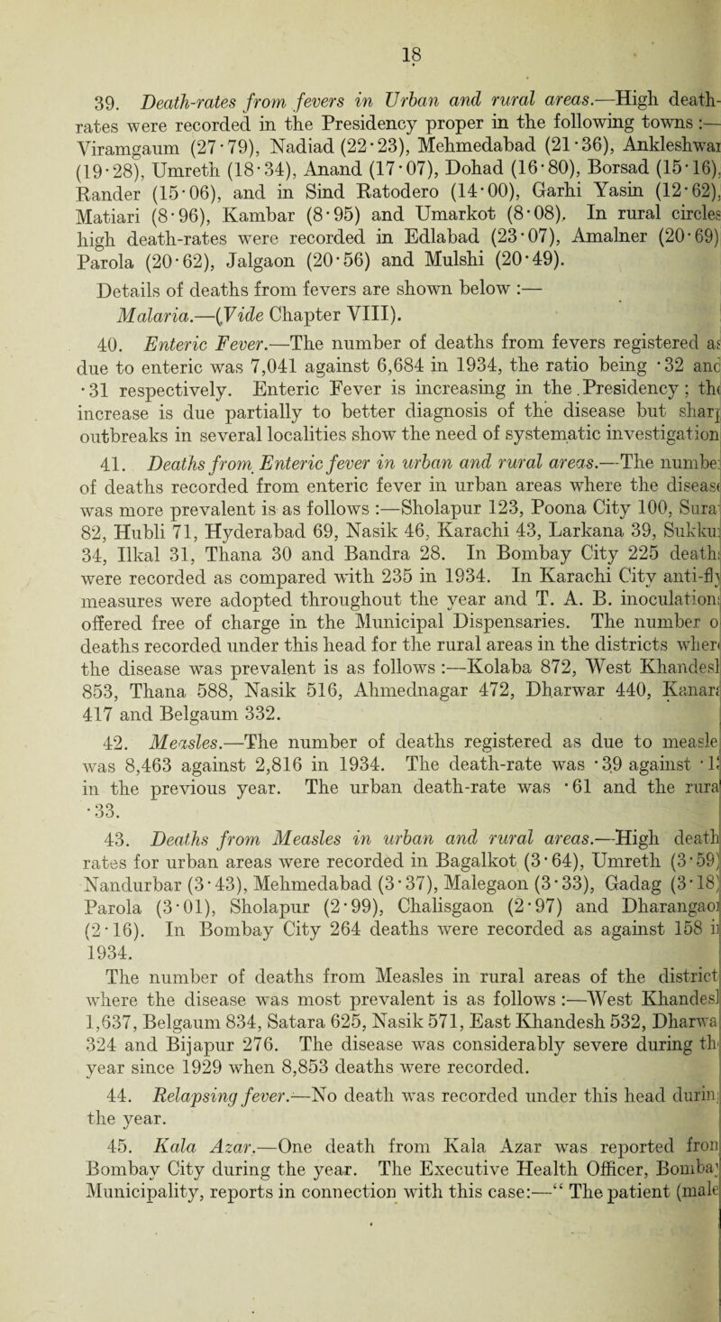 39. Death-rates from fevers in TJrhan and rural areas.—High death- rates were recorded in the Presidency proper in the following towns Yiramganm (27*79), Nadiad (22*23), Mehmedabad (21*36), Ankleshwai (19*28), Umreth (18*34), Anand (17*07), Dohad (16*80), Borsad (15*16), Bander (15*06), and in Sind Batodero (14*00), Garhi Yasin (12*62), Matiari (8 * 96), Kambar (8*95) and Umarkot (8 * 08), In rural circles high death-rates were recorded in Edlabad (23*07), Amalner (20*69) Parola (20*62), Jalgaon (20*56) and Mulshi (20*49). Details of deaths from fevers are shown below :— Malaria.—ifVide Chapter VIII). 40. Enteric Fever.—The number of deaths from fevers registered as due to enteric was 7,041 against 6,684 in 1934, the ratio being *32 and *31 respectively. Enteric Fever is increasing in the. Presidency ; th( increase is due partially to better diagnosis of the disease but shar| outbreaks in several localities show’ the need of systematic investigation 41. Deaths from_ Enteric fever in urban and rural areas.—The numbej of deaths recorded from enteric fever in urban areas where the diseas< was more prevalent is as follows :—Sholapur 123, Poona City 100, Sura 82, Hubli 71, Hyderabad 69, Nasik 46, Karachi 43, Larkana 39, Sukkuj 34, Ilkal 31, Thana 30 and Bandra 28. In Bombay City 225 death.!; were recorded as compared with 235 in 1934. In Karachi City anti-63 measures were adopted throughout the year and T. A. B. inoculation! offered free of charge in the Municipal Dispensaries. The number 0 deaths recorded under this head for the rural areas in the districts when the disease was prevalent is as follows :—Kolaba 872, West Khandesl 853, Thana 588, Nasik 516, Ahmednagar 472, Dharwar 440, Kanara 417 and Belgaum 332. j 42. Measles.—The number of deaths registered as due to measlej was 8,463 against 2,816 in 1934. The death-rate was *39 against *1<‘ in the previous year. The urban death-rate was *61 and the rura *33. 43. Deaths from Measles in urban and rural areas.—High death rates for urban areas were recorded in Bagalkot (3*64), Umreth (3*59) Nandurbar (3 * 43), Mehmedabad (3 * 37), Malegaon (3 * 33), Gadag (3 * 18) Parola (3*01), Sholapur (2*99), Chalisgaon (2*97) and Dharangao] (2*16). In Bombay City 264 deaths were recorded as against 158 h 1934. The number of deaths from Measles in rural areas of the district where the disease was most prevalent is as follows :—AVest Khandes] 1,637, Belgaum 834, Satara 625, Nasik 571, East Khandesh 532, Dharwa 324 and Bijapur 276. The disease was considerably severe during th year since 1929 when 8,853 deaths were recorded. 44. Relapsing fever.1—No death wTas recorded under this head during the year. 45. Kola Azar.—One death from Kala Azar was reported frou Bombay City during the year. The Executive Health Officer, Bomba j Municipality, reports in connection with this case:—“ The patient (male;
