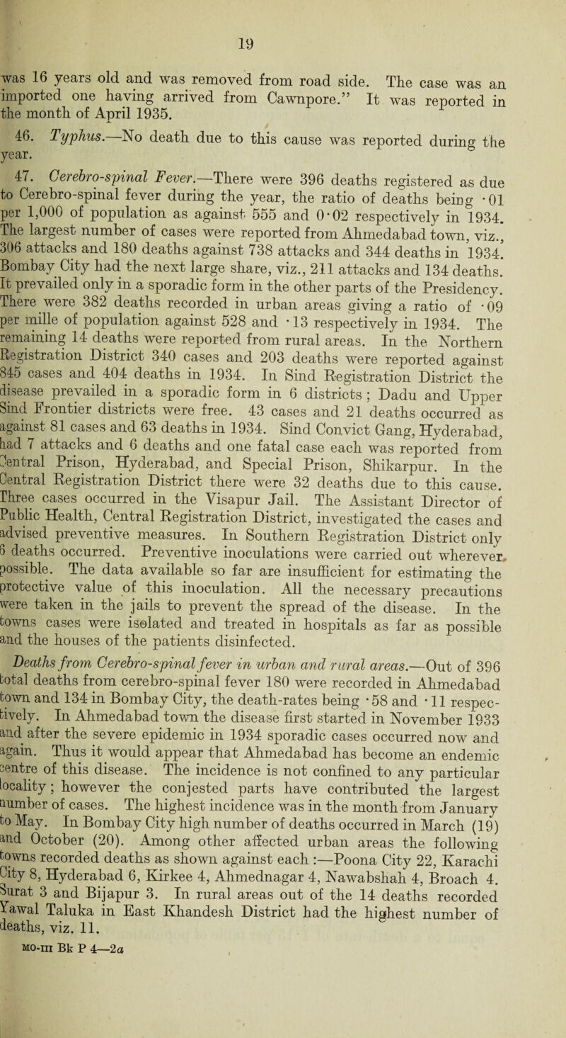 was 16 years old and was removed from road side. The case was an imported one having arrived from Cawnpore.” It was reported in the month of April 1935. 46. Typhus. No death due to this cause was reported during tbe year. 47. Cerebrospinal Fever.—There were 396 deaths registered as due to Cerebro-spinal fever during the year, the ratio of deaths being *01 per 1,000 of population as against 555 and 0*02 respectively in 1934. The largest number of cases were reported from Ahmedabad town, viz., 306 attacks and 180 deaths against 738 attacks and 344 deaths in 19M. Bombay City had the next large share, viz., 211 attacks and 134 deaths. It prevailed only in a sporadic form in the other parts of the Presidency. There were 382 deaths recorded in urban areas giving a ratio of '09 per mille of population against 528 and • 13 respectively in 1934. The remaining 14 deaths were reported from rural areas. In the Northern Registration District 340 cases and 203 deaths were reported against 845 cases and 404 deaths in 1934. In Sind Registration District the disease prevailed in a sporadic form in 6 districts ; Dadu and Upper Sind Frontier districts were free. 43 cases and 21 deaths occurred as against. 81 cases and 63 deaths in 1934. Sind Convict Gang, Hyderabad, aad 7 attacks and 6 deaths and one fatal case each was reported from central Prison, Hyderabad, and Special Prison, Shikarpur. In the Central Registration District there were 32 deaths due to this cause. Three cases occurred in the Visapur Jail. The Assistant Director of Public Health, Central Registration District, investigated the cases and advised preventive measures. In Southern Registration District only 5 deaths occurred. Preventive inoculations were carried out wherever,, possible. The data available so far are insufficient for estimating the protective value of this inoculation. All the necessary precautions were taken in the jails to prevent the spread of the disease. In the towns cases were isolated and treated in hospitals as far as possible and the houses of the patients disinfected. Deaths from, Cerebrospinal fever in urban and rural areas.—Out of 396 total deaths from cerebro-spinal fever 180 were recorded in Ahmedabad town and 134 in Bombay City, the death-rates being • 58 and • 11 respec¬ tively. In Ahmedabad town the disease first started in November 1933 and after the severe epidemic in 1934 sporadic cases occurred now and again. Thus it would appear that Ahmedabad has become an endemic centre of this disease. The incidence is not confined to any particular locality; however the conjested parts have contributed the largest number of cases. The highest incidence was in the month from January to May. In Bombay City high number of deaths occurred in March (19) and October (20). Among other affected urban areas the following towns recorded deaths as shown against each :—Poona City 22, Karachi City 8, Hyderabad 6, Kirkee 4, Ahmednagar 4, Nawabshah 4, Broach 4. surat 3 and Bijapur 3. In rural areas out of the 14 deaths recorded ^awal Taluka in East Khandesh District had the highest number of deaths, viz. 11.