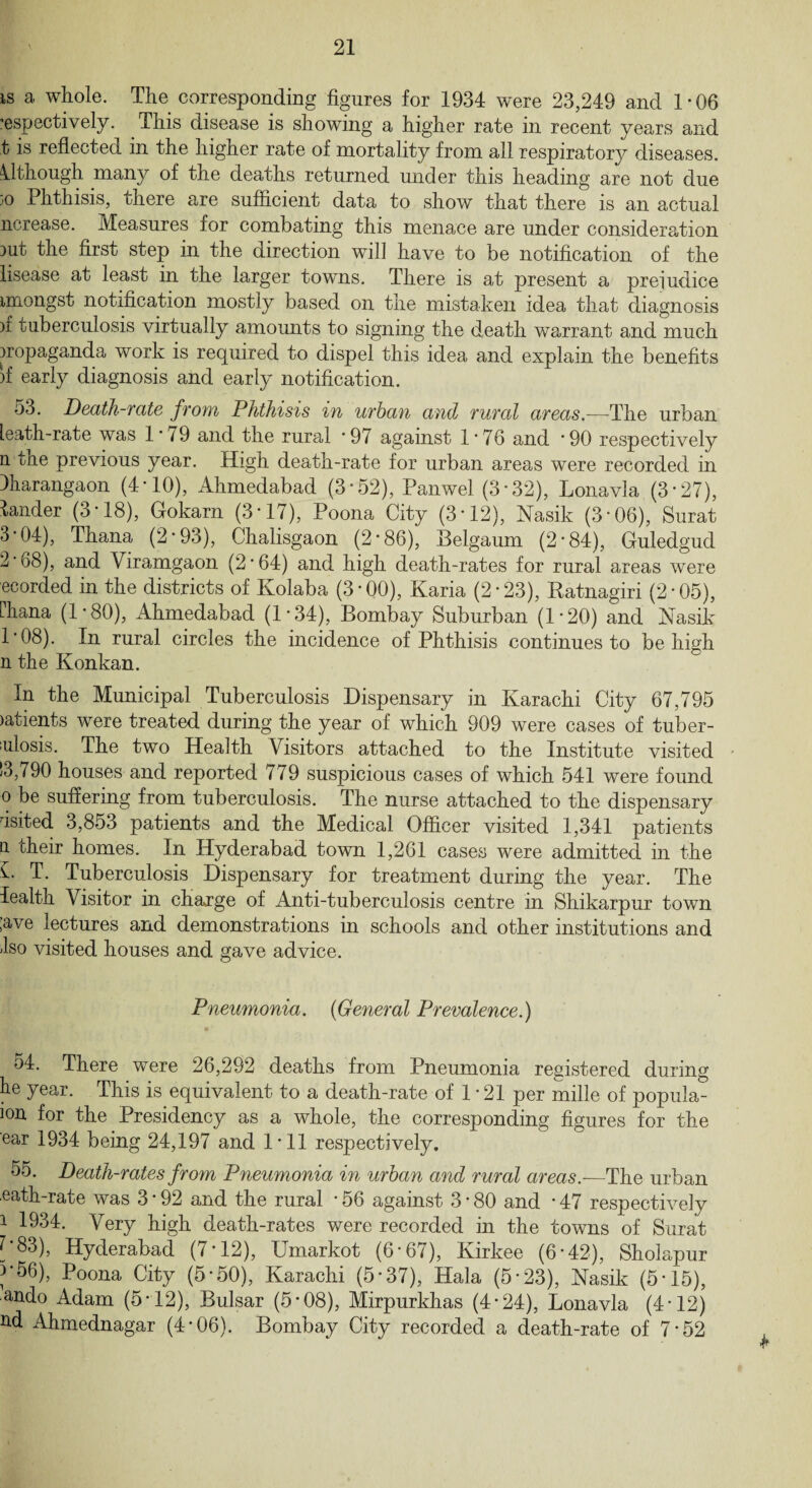 is a whole. The corresponding figures for 1934 were 23,249 and 1-06 respectively. This disease is showing a higher rate in recent years and t is reflected in the higher rate of mortality from all respiratory diseases. Although many of the deaths returned under this heading are not due }o Phthisis, there are sufficient data to show that there is an actual ncrease. Measures for combating this menace are under consideration mt the first step in the direction will have to be notification of the lisease at least in the larger towms. There is at present a prejudice imongst notification mostly based on the mistaken idea that diagnosis )f tuberculosis virtually amounts to signing the death warrant and much propaganda work is required to dispel this idea and explain the benefits jf early diagnosis and early notification. 53. Death-rate from Phthisis in urban and rural areas.—The urban leath-rate was 1*79 and the rural *97 against 1*76 and *90 respectively n the previous year. High death-rate for urban areas were recorded in lharangaon (4*10), Ahmedabad (3*52), Panwel (3*32), Lonavla (3*27), lander (3*18), Gokarn (3*17), Poona City (3*12), Nasik (3*06), Surat 3*04), Thana (2*93), Chalisgaon (2*86), Belgaum (2*84), Guledgud 2*68), and Viramgaon (2*64) and high death-rates for rural areas were ecorded in the districts of Kolaba (3*00), Karia (2*23), Ratnagiri (2*05), Fkana (1*80), Ahmedabad (1 * 34), Bombay Suburban (1*20) and Nasik 1*08). In rural circles the incidence of Phthisis continues to be high n the Konkan. In the Municipal Tuberculosis Dispensary in Karachi City 67,795 )atients were treated during the year of which 909 were cases of tuber¬ culosis. The two Health Visitors attached to the Institute visited 13,790 houses and reported 779 suspicious cases of which 541 were found o be suffering from tuberculosis. The nurse attached to the dispensary usited 3,853 patients and the Medical Officer visited 1,341 patients n their homes. In Hyderabad town 1,261 cases were admitted in the V T. Tuberculosis Dispensary for treatment during the year. The lealth Visitor in charge of Anti-tuberculosis centre in Shikarpur town ;ave lectures and demonstrations in schools and other institutions and Iso visited houses and gave advice. Pneumonia. (General Prevalence.) 54. There were 26,292 deaths from Pneumonia registered during be year. This is equivalent to a death-rate of 1 *21 per mille of popula- ion for the Presidency as a whole, the corresponding figures for the ear 1934 being 24,197 and 1*11 respectively. 55. Death-rates from Pneumonia in urban and rural areas.—The urban eath-rate was 3 * 92 and the rural * 56 against 3 * 80 and * 47 respectively i 1934. Very high death-rates were recorded in the towns of Surat C83), Hyderabad (7*12), Umarkot (6*67), Kirkee (6*42), Sholapur ^■56), Poona City (5*50), Karachi (5*37), Hala (5*23), Nasik (5*15), ando Adam (5*12), Bulsar (5*08), Mirpurkhas (4*24), Lonavla (4* 12) ftd Ahmednagar (4*06). Bombay City recorded a death-rate of 7*52