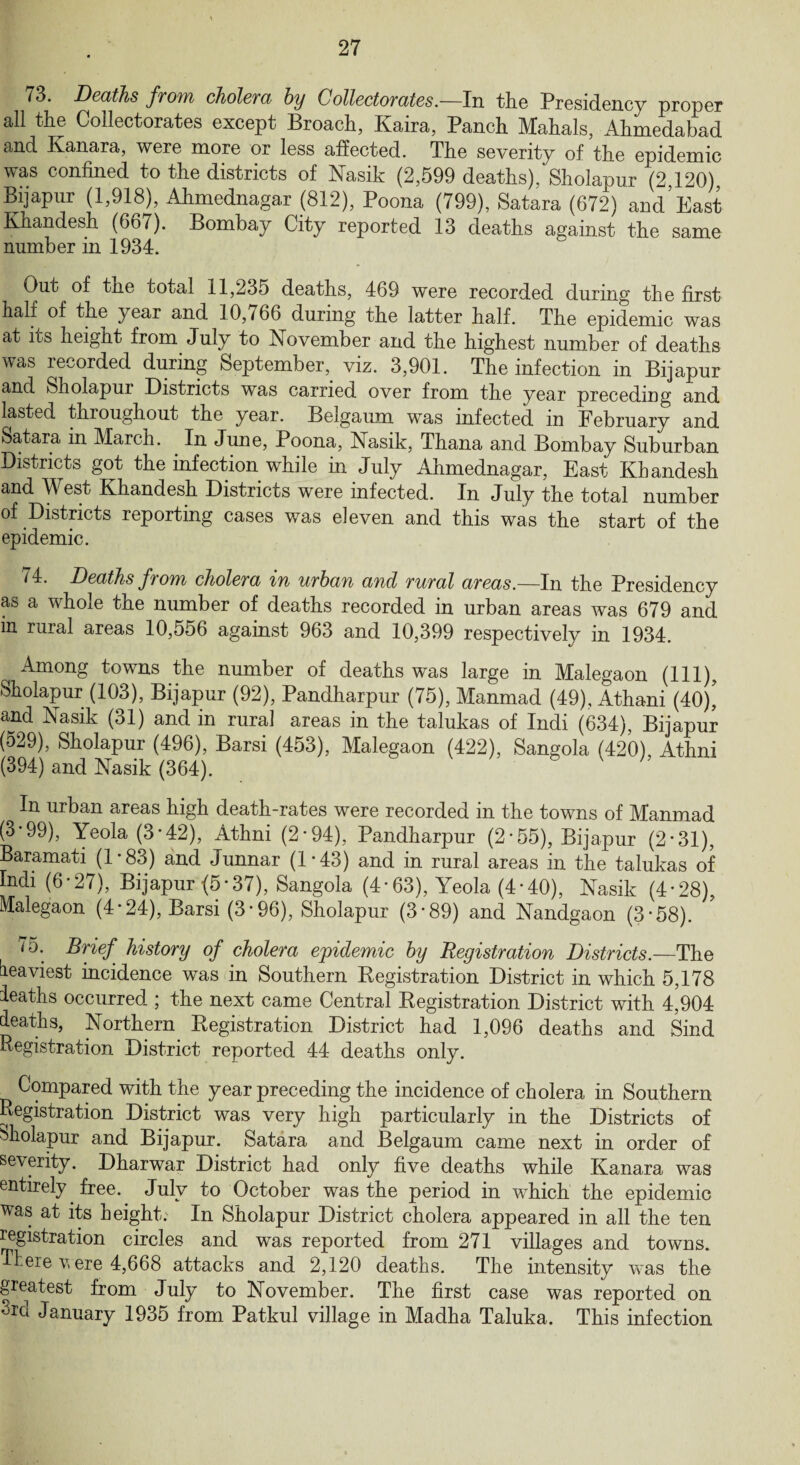 73. Deaths from cholera by Collector ates.—In the Presidency proper all the Collectorates except Broach, Kaira, Panch Mahals, Ahmedabad and Kanara, were more or less affected. The severity of the epidemic was confined to the districts of Nasik (2,599 deaths), Sholapur (2,120), Bijapur (1,918), Ahmednagar (812), Poona (799), Satara (672) and’East Khandesh (66/). Bombay City reported 13 deaths against the same number in 1934. Out of the total 11,235 deaths, 469 were recorded during the first half of the year and 10,766 during the latter half. The epidemic was at its height from July to November and the highest number of deaths was recorded during September, viz. 3,901. The infection in Bijapur and Sholapur Districts was carried over from the year preceding and lasted throughout the year. Belgaum was infected in February and Satara in March. In June, Poona, Nasik, Thana and Bombay Suburban Districts got the infection while in July Ahmednagar, East Khandesh and West Khandesh Districts were infected. In July the total number of Districts reporting cases was eleven and this was the start of the epidemic. /4. Deaths from cholera in urban and rural areas.—In the Presidency as a whole the number of deaths recorded in urban areas was 679 and in ruial areas 10,556 against 963 and 10,399 respectively in 1934. Among towns the number of deaths was large in Malegaon (111) Sholapur (103), Bijapur (92), Pandharpur (75), Manmad (49), Athani (40)’ and Nasik (31) and in rural areas in the talukas of Indi (634), Bijapur (529), Sholapur (496), Barsi (453), Malegaon (422), Sangola (420), Athni (394) and Nasik (364). In urban areas high death-rates were recorded in the towns of Manmad (3*99), Yeola (3*42), Athni (2-94), Pandharpur (2-55), Bijapur (2-31), Baramati (1 * 83) and Junnar (1*43) and in rural areas in the talukas of Indi (6-27), Bijapur (5*37), Sangola (4*63), Yeola (4-40), Nasik (4*28) Malegaon (4-24), Barsi (3*96), Sholapur (3-89) and Nandgaon (3*58). 75. Brief, history of cholera epidemic by Registration Districts.—The heaviest incidence was in Southern Registration District in which 5,178 leaths occurred ; the next came Central Registration District with 4,904 deaths, Northern Registration District had 1,096 deaths and Sind Registration District reported 44 deaths only. Compared with the year preceding the incidence of cholera in Southern Registration District was very high particularly in the Districts of Sholapur and Bijapur. Satara and Belgaum came next in order of severity. Dharwar District had only five deaths while Kanara was entirely free. July to October was the period in which the epidemic was at its height. In Sholapur District cholera appeared in all the ten Registration circles and was reported from 271 villages and towns. There v ere 4,668 attacks and 2,120 deaths. The intensity was the greatest from July to November. The first case was reported on ^rd January 1935 from Patkul village in Madha Taluka. This infection