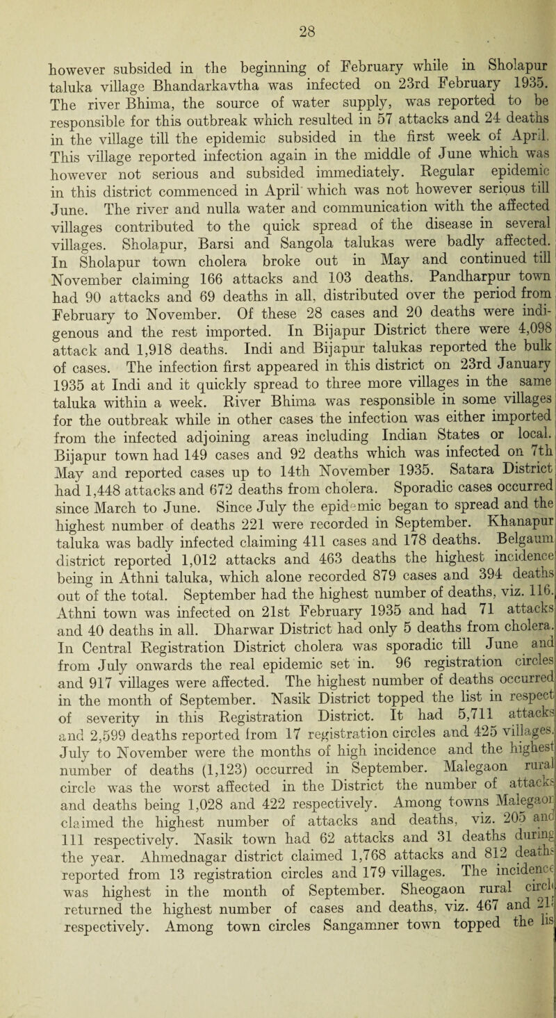 however subsided in the beginning of February while in Sholapur taluka village Bhandarkavtha was infected on 23rd February 1935. The river Bhima, the source of water supply, was reported to be responsible for this outbreak which resulted in 57 attacks and 24 deaths in the village till the epidemic subsided in the first week of April, This village reported infection again in the middle of June which was however not serious and subsided immediately. Regular epidemic in this district commenced in April which was not however serious till June. The river and nulla water and communication with the affected villages contributed to the quick spread of the disease in several villages. Sholapur, Barsi and Sangola talukas were badly affected. In Sholapur town cholera broke out in May and continued till November claiming 166 attacks and 103 deaths. Pandharpur town had 90 attacks and 69 deaths in all, distributed over the period from February to November. Of these 28 cases and 20 deaths were indi¬ genous and the rest imported. In Bijapur District there were 4,098 attack and 1,918 deaths. Indi and Bijapur talukas reported the bulk of cases. The infection first appeared in this district on 23rd January 1935 at Indi and it quickly spread to three more villages in the same taluka within a week. River Bhima was responsible in some villages for the outbreak while in other cases the infection was either imported from the infected adjoining areas including Indian States or local. Bijapur town had 149 cases and 92 deaths which was infected on / th May and reported cases up to 14th November 1935. Satara District had 1,448 attacks and 672 deaths from cholera. Sporadic cases occurred since March to June. Since July the epidemic began to spread and the highest number of deaths 221 were recorded in September. Khanapur taluka was badly infected claiming 411 cases and 178 deaths. Belgaum district reported 1,012 attacks and 463 deaths the highest incidence being in Athni taluka, which alone recorded 879 cases and 394 deaths out of the total. September had the highest number of deaths, viz. 116.f Athni town was infected on 21st February 1935 and had 71 attacks and 40 deaths in all. Dharwar District had only 5 deaths from choiera. In Central Registration District cholera was sporadic till June and from July onwards the real epidemic set in. 96 registration circles and 917 villages were affected. The highest number of deaths occurred in the month of September. Nasik District topped the list in respect of severity in this Registration District. It had 5,711 attacks and 2,599 deaths reported from 17 registration circles and 425 villages. July to November were the months of high incidence and the highest! number of deaths (1,123) occurred in September. Malegaon rural circle was the worst affected in the District the number of attacks! and deaths being 1,028 and 422 respectively. Among towns Malegaor claimed the highest number of attacks and deaths, viz. 205 an 111 respectively. Nasik town had 62 attacks and 31 deaths during the year. Ahmednagar district claimed 1,768 attacks and 812 death; reported from 13 registration circles and 179 villages. The incidence was highest in the month of September. Sheogaon rural cl*c j returned the highest number of cases and deaths, viz. 46/ and -y respectively. Among town circles Sangamner town topped the hs