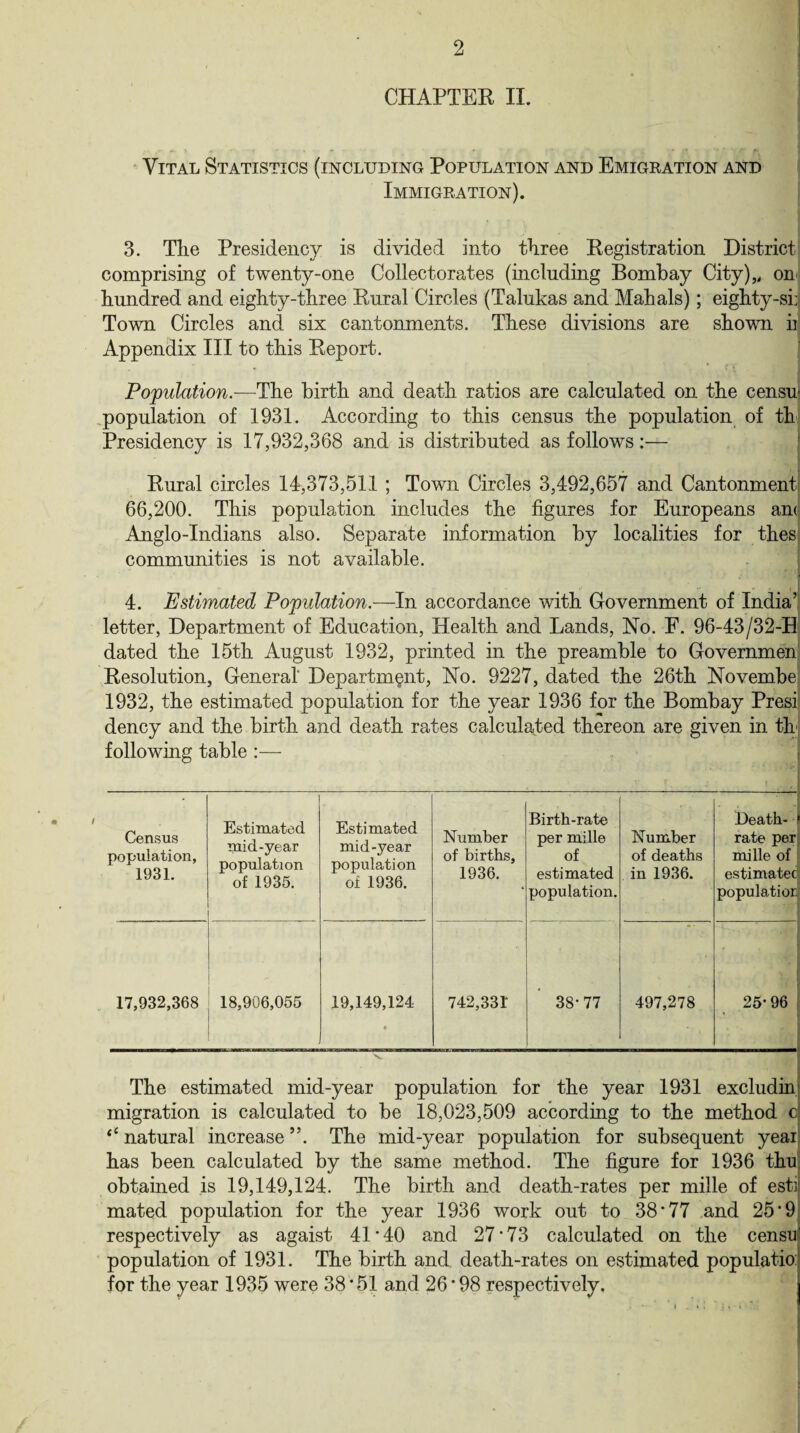 CHAPTER II. Vital Statistics (including Population and Emigration and Immigration). 3. Tlie Presidency is divided into three Registration District comprising of twenty-one Collectorates (including Bombay City),, on hundred and eighty-three Rural Circles (Talukas and Mahals); eighty-si: Town Circles and six cantonments. These divisions are shown ii Appendix III to this Report. Population.—The birth and death ratios are calculated on the censu population of 1931. According to this census the population of th Presidency is 17,932,368 and is distributed as follows:— Rural circles 14,373,511 ; Town Circles 3,492,657 and Cantonment 66,200. This population includes the figures for Europeans am Anglo-Indians also. Separate information by localities for thes communities is not available. 4. Estimated Population.—In accordance with Government of India’ letter, Department of Education, Health and Lands, No. F. 96-43/32-H dated the 15th August 1932, printed in the preamble to Governmen Resolution, General Department, No. 9227, dated the 26th Novembe 1932, the estimated population for the year 1936 for the Bombay Presi dency and the birth and death rates calculated thereon are given in th following table :— Census population, 1931. Estimated mid-year population of 1935. Estimated mid-year population of 1936. Number of births, 1936. ' Birth-rate per mille of estimated population. Number of deaths in 1936. Death- rate per mille of estimated population 17,932,368 18,906,055 19,149,124 « 742,331* 38*77 497,278 25-96 The estimated mid-year population for the year 1931 excludin, migration is calculated to be 18,023,509 according to the method c <c natural increase ”. The mid-year population for subsequent yeai has been calculated by the same method. The figure for 1936 thu obtained is 19,149,124. The birth and death-rates per mille of esti mated population for the year 1936 work out to 38*77 and 25*9 respectively as agaist 41*40 and 27*73 calculated on the censu' population of 1931. The birth and death-rates on estimated populatio for the year 1935 were 38 * 51 and 26 * 98 respectively.