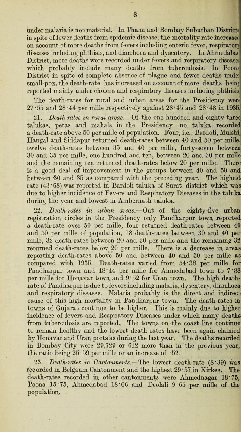 under malaria is not material. In Thana and Bombay Suburban Districts in spite of fewer deaths from epidemic disease, the mortality rate increasec on account of more deaths from fevers including enteric fever, respirator] diseases including phthisis, and diarrhoea and dysentery. In Ahmedabac District, more deaths were recorded under fevers and respiratory diseases | which probably include many deaths from tuberculosis. In Poomj District in spite of complete absence of plague and fewer deaths undeij small-pox, the death-rate has increased on account of more deaths bein£ reported mainly under cholera and respiratory diseases including phthisis i The death-rates for rural and urban areas for the Presidency were] 27*55 and 28*44 per mille respectively against 28*45 and 28*48 in 1935, 21. Death-rates in rural areas.—Of the one hundred and eighty-three talukas, petas and mahals in the Presidency no taluka recorded a death-rate above 50 per mille of population. Four, i.e., Bardoli, Mulshi, Hangal and Siddapur returned death-rates between 40 and 50 per mille, twelve death-rates between 35 and 40 per mille, forty-seven between 30 and 35 per mille, one hundred and ten, between 20 and 30 per mille and the remaining ten returned death-rates below 20 per mille. There is a good deal of improvement in the groups between 40 and 50 and between 30 and 35 as compared with the preceding year. The highest rate (43 * 68) was reported in Bardoli taluka of Surat district which was due to higher incidence of Fevers and Respiratory Diseases in the taluka during the year and lowest in Ambernath taluka. 22. Death-rates in urban areas.—Out of the eighty-five urban registration circles in the Presidency only Pandharpur town reported a death-rate over 50 per mille, four returned death-rates between 40 and 50 per mille of population, 18 death-rates between 30 and 40 per mille, 32 death-rates between 20 and 30 per mille and the remaining 32 returned death-rates below 20 per mille. There is a decrease in areas reporting death-rates above 50 and between 40 and 50 per mille as compared with 1935. Death-rates varied from 54*38 per mille for Pandharpur town and 48*44 per mille for Ahmedabad town to 7*88 per mille for Honavar town and 9*52 for Uran town. The high death- rate of Pandharpur is due to fevers including malaria, dysentery, diarrhoea and respiratory diseases. Malaria probably is the direct and indirect cause of this high mortality in Pandharpur town. The death-rates in towns of Gujarat continue to be higher. This is mainly due to higher incidence of fevers and Respiratory Diseases under which many deaths from tuberculosis are reported. The towns on the coast line continue to remain healthy and the lowest death rates have been again claimed by Honavar and Uran ports as during the last year. The deaths recorded in Bombay City were 29,729 or 612 more than in the previous year, the ratio being 25*59 per mille or an increase of *52. 23. Death-rates in Cantonments.—The lowest death-rate (8*39) was recorded in Belgaum Cantonment and the highest 29*57 in Kirkee. The death-rates recorded in other cantonments were Ahmednagar 18*75, Poona 15*75, Ahmedabad 18*06 and Deolali 9*65 per mille of the population.