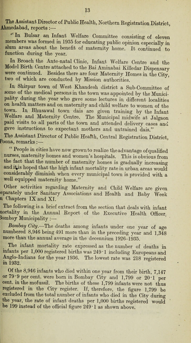 The Assistant Director of Public Health, Northern Registration District, Ahmedabad, reports:— In Bulsar an Infant Welfare Committee consisting of eleven members was formed in 1935 for educating public opinion especially in slum areas about the benefit of maternity home. It continued to function during the year. In Broach the Ante-natal Clinic, Infant Welfare Centre and the Model Birth Centre attached to the Bai Ammabai Killedar Dispensary were continued. Besides there are four Maternity Homes in the City, two of which are conducted by Mission authorities. In Shirpur town of West Khandesh district a Sub-Committee of some of the medical persons in the town was appointed by the Munici¬ pality during the year who gave some lectures in different localities on health matters and on maternity and child welfare to women of the town. In Bhusawal town dais are given training by the Infant Welfare and Maternity Centre. The Municipal midwife at Jalgaon paid visits to all parts of the town and attended delivery cases and gave instructions to expectant mothers and untrained dais.” The Assistant Director of Public Health, Central Registration District, Poona, remarks:— “ People in cities have now grown to realize the advantage of qualified nurses, maternity homes and women’s hospitals. This is obvious from the fact that the number of maternity homes is gradually increasing and i4is hoped that the high infant mortality rate in urban areas would considerably diminish when every municipal town is provided with a well equipped maternity home.” Other activities regarding Maternity and Child Welfare are given separately under Sanitary Associations and Health and Baby Week n Chapters IX and XI. The following is a brief extract from the section that deals with infant nortality in the Annual Report of the Executive Health Officer. Bombay Municipality:— Bombay City.—The deaths among infants under one year of age numbered 8,946 being 491 more than in the preceding year and 1,348 more than the annual average in the decennium 1926-1935. The infant mortality rate expressed as the number of deaths in infants per 1,000 registered births was 249*1 including Europeans and Anglo-Indians for the year 1936. The lowest rate was 218 registered in 1932. Of the 8,946 infants who died within one year from their birth, 7,147 or 79* 9 per cent, were born in Bombay City and 1,799 or 20*1 ’per cent, in the mofussil. The births of these 1,799 infants were not thus registered in the City register. If, therefore, the figure 1,799 be excluded from the total number of infants who died in the City during the year, the rate of infant deaths per 1,000 births registered would be 199 instead of the official figure 249*1 as shown above.