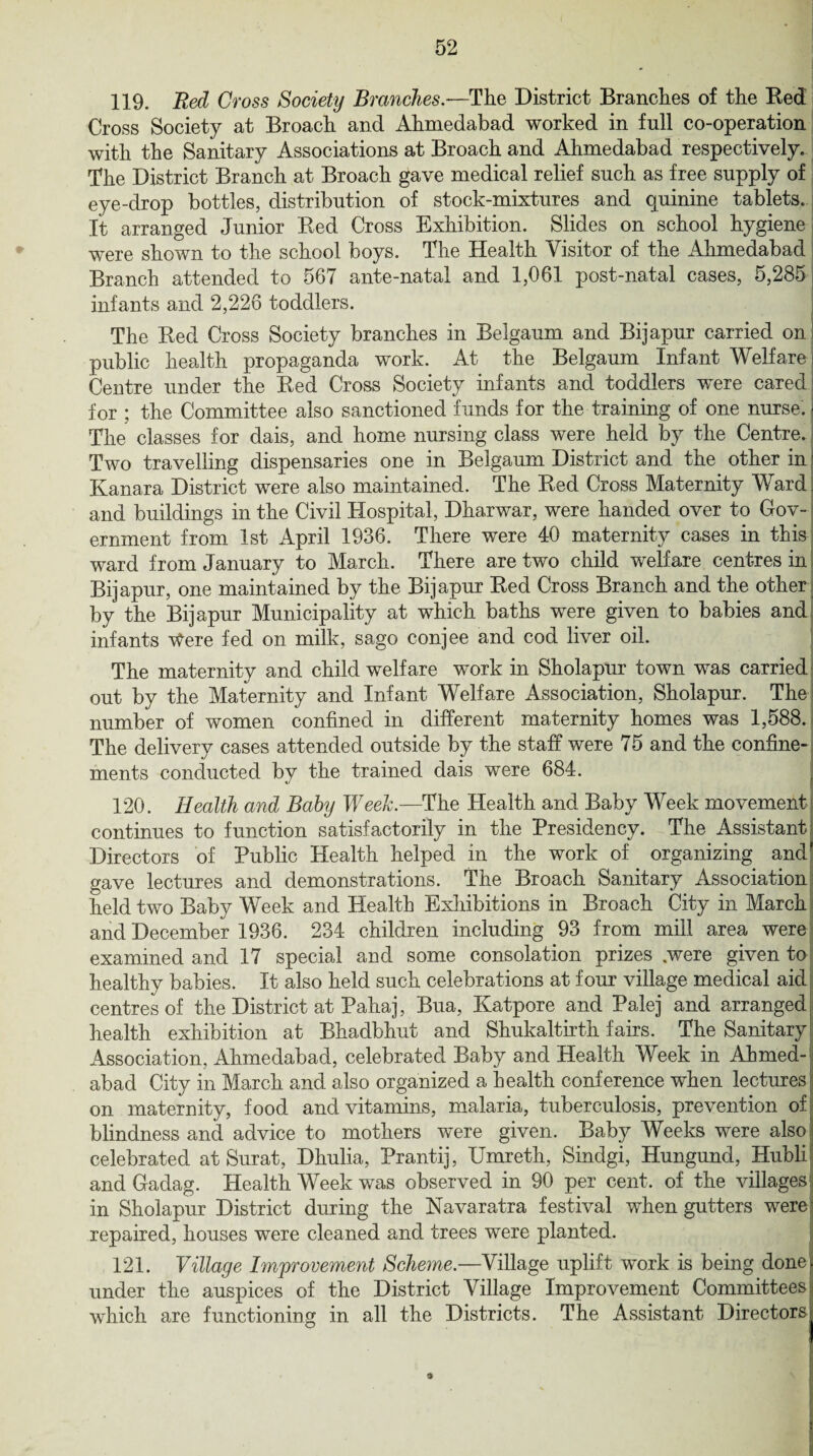 119. Red Cross Society Branches.—The District Branches of the Red Cross Society at Broach and Ahmedabad worked in full co-operation with the Sanitary Associations at Broach and Ahmedabad respectively. The District Branch at Broach gave medical relief such as free supply of eye-drop bottles, distribution of stock-mixtures and quinine tablets. It arranged Junior Red Cross Exhibition. Slides on school hygiene were shown to the school boys. The Health Visitor of the Ahmedabad Branch attended to 567 ante-natal and 1,061 post-natal cases, 5,285 infants and 2,226 toddlers. The Red Cross Society branches in Belgaum. and Bijapur carried on public health propaganda work. At the Belgaum Infant Welfare Centre under the Red Cross Society infants and toddlers were cared for ; the Committee also sanctioned funds for the training of one nurse. The classes for dais, and home nursing class were held by the Centre. Two travelling dispensaries one in Belgaum District and the other in j Kanara District were also maintained. The Red Cross Maternity Ward. and buildings in the Civil Hospital, Dharwar, were handed over to Gov¬ ernment from 1st April 1936. There were 40 maternity cases in this ward from January to March. There are two child welfare centres in Bijapur, one maintained by the Bijapur Red Cross Branch and the other by the Bijapur Municipality at which baths were given to babies and infants Were fed on milk, sago conjee and cod liver oil. The maternity and child welfare work in Sholapur town was carried out by the Maternity and Infant Welfare Association, Sholapur. The number of women confined in different maternity homes was 1,588. The delivery cases attended outside by the staff were 75 and the confine¬ ments conducted by the trained dais were 684. 120. Health and Baby Week.—The Health and Baby Week movement continues to function satisfactorily in the Presidency. The Assistant Directors of Public Health helped in the work of organizing and gave lectures and demonstrations. The Broach Sanitary Association held two Baby Week and Health Exhibitions in Broach City in March and December 1936. 234 children including 93 from mill area were examined and 17 special and some consolation prizes .were given to healthy babies. It also held such celebrations at four village medical aid centres of the District at Pahaj, Bua, Katpore and Palej and arranged health exhibition at Bhadbhut and Shukaltirth fairs. The Sanitary Association, Ahmedabad, celebrated Baby and Health Week in Ahmed¬ abad City in March and also organized a health conference when lectures on maternity, food and vitamins, malaria, tuberculosis, prevention of blindness and advice to mothers were given. Baby Weeks were also celebrated at Surat, Dhulia, Prantij, IJmreth, Sindgi, Hungund, Hubli and Gadag. Health Week was observed in 90 per cent, of the villages in Sholapur District during the Navaratra festival when gutters were! repaired, houses were cleaned and trees were planted. 121. Village Improvement Scheme.—Village uplift work is being done under the auspices of the District Village Improvement Committees which are functioning in all the Districts. The Assistant Directors *
