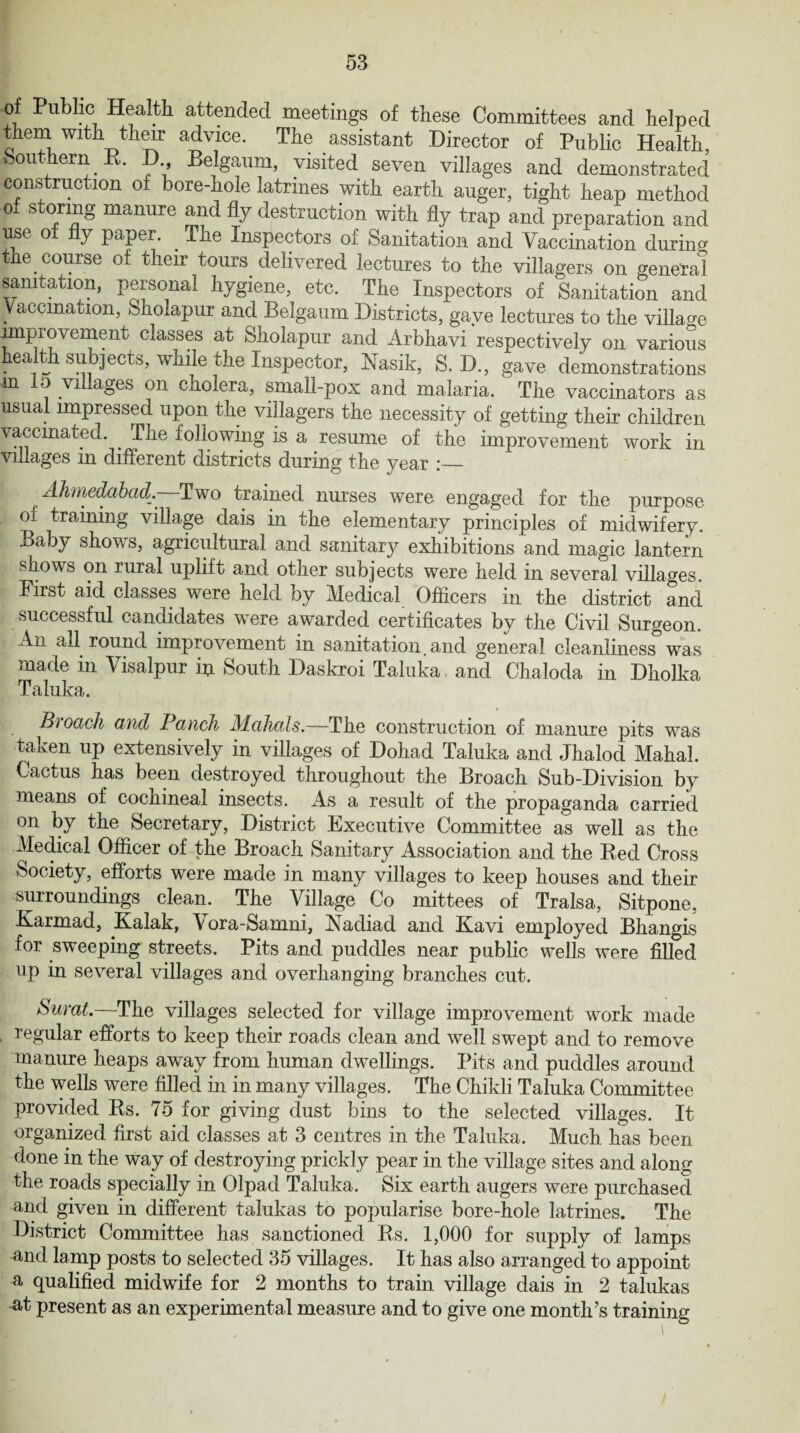 of Public Health attended meetings of these Committees and helped them with their advice. The assistant Director of Public Health, £>011' ern t. ., Belgaum, visited seven villages and demonstrated construction of bore-hole latrines with earth auger, tight heap method of storing manure and fly destruction with fly trap and preparation and use of fly paper. . The Inspectors of Sanitation and Vaccination during the course of their tours delivered lectures to the villagers on general sanitation, personal hygiene, etc. The Inspectors of Sanitation and Vaccination, Sholapur and Belgaum Districts, gave lectures to the village improvement classes at Sholapur and Arbhavi respectively on various hect th subjects, while the Inspector, hfasik, S. D., gave demonstrations m Id villages on cholera, small-pox and malaria. The vaccinators as usual impressed upon the villagers the necessity of getting their children vaccinated. . The following is a resume of the improvement work in villages in different districts during the year :_ Ahmedabad. Two trained nurses were engaged for the purpose oi training village dais in the elementary principles of midwifery. Baby shows, agricultural and sanitary exhibitions and magic lantern shows on rural uplift and other subjects were held in several villages. First aid classes were held by Medical Officers in the district and successful candidates were awarded certificates by the Civil Surgeon. An ail round improvement in sanitation, and general cleanliness was made in Visalpur in South Daskroi Taluka, and Chaloda in Dholka Taluka. Broach and Panch Mahals.—The construction of manure pits was taken up extensively in villages of Dohad Taluka and Jhalod Mahal. Cactus has been destroyed throughout the Broach Sub-Division by means of cochineal insects. As a result of the propaganda carried on by the Secretary, District Executive Committee as well as the Medical Officer of the Broach Sanitary Association and the Red Cross Society, efforts were made in many villages to keep houses and their surroundings clean. The Village Co mittees of Tralsa, Sitpone, Karmad, Kalak, Vora-Samni, Nadiad and Kavi employed Bhangis for sweeping streets. Pits and puddles near public wells were filled up in several villages and overhanging branches cut. Surat.—The villages selected for village improvement work made regular efforts to keep their roads clean and well swept and to remove manure heaps away from human dwellings. Pits and puddles around the wells were filled in in many villages. The Chikli Taluka Committee provided Rs. 75 for giving dust bins to the selected villages. It organized first aid classes at 3 centres in the Taluka. Much has been done in the way of destroying prickly pear in the village sites and along the roads specially in Olpad Taluka. Six earth augers were purchased and given in different talukas to popularise bore-hole latrines. The District Committee has sanctioned Rs. 1,000 for supply of lamps and lamp posts to selected 35 villages. It has also arranged to appoint a qualified midwife for 2 months to train village dais in 2 talukas -at present as an experimental measure and to give one month’s training
