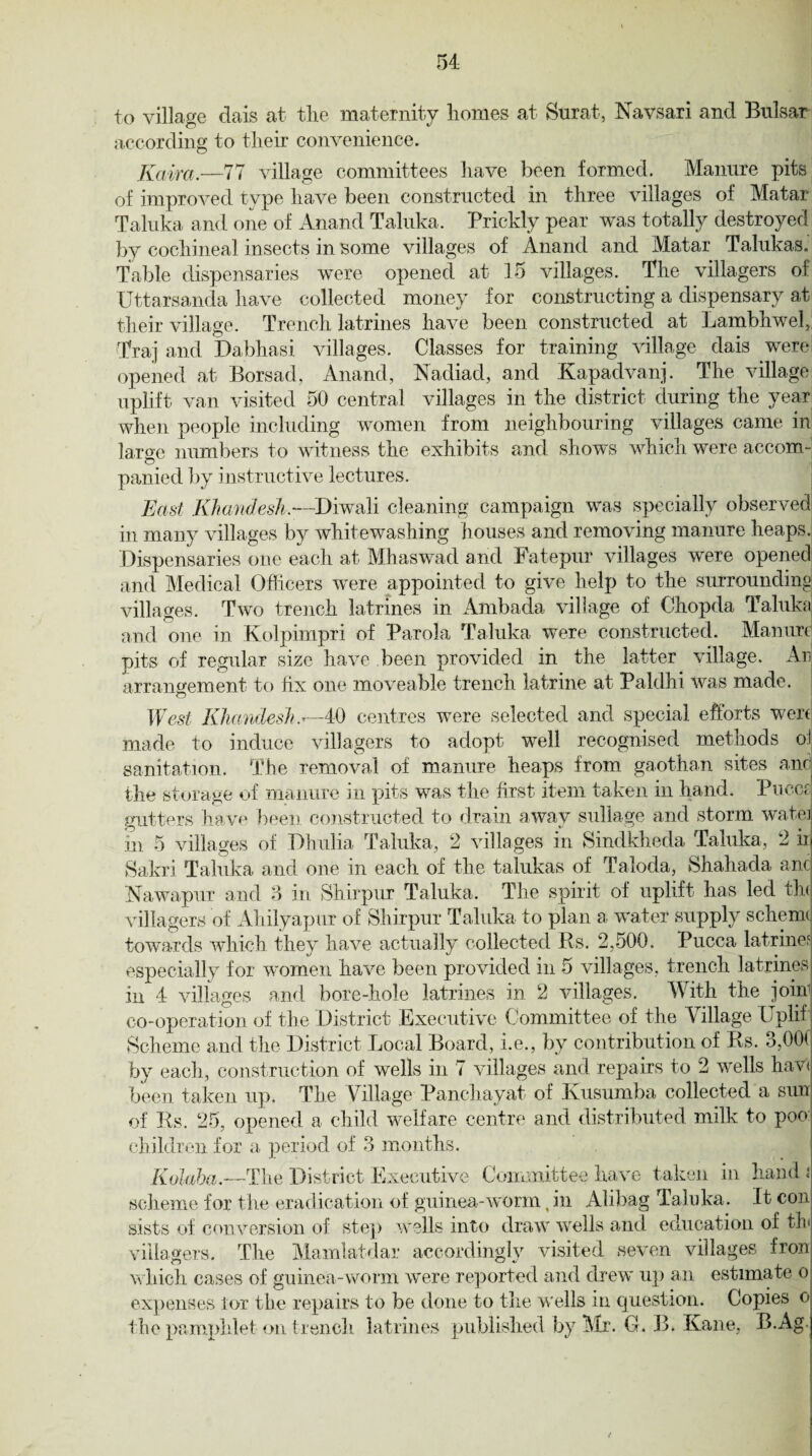to village dais at the maternity homes at Surat, Navsari and Bulsar according to their convenience. Kaira.—77 village committees have been formed. Manure pits of improved type have been constructed in three villages of Matar Taluka and one of Anand Taluka. Prickly pear was totally destroyed by cochineal insects in some villages of Anand and Matar Talukas. Table dispensaries were opened at 15 villages. The villagers of Uttarsanda have collected money for constructing a dispensary at their village. Trench latrines have been constructed at Lambhwel, Traj and Dabhasi villages. Classes for training village dais were opened at Borsad, Anand, Nadiad, and Kapadvanj. The village uplift van visited 50 central villages in the district during the year when people including women from neighbouring villages came in laro-e numbers to witness the exhibits and shows which were accom- © panied by instructive lectures. East Khandesh.—Diwali cleaning campaign was specially observed in many villages by whitewashing houses and removing manure heaps. Dispensaries one each at Mhaswad and Fatepur villages were opened and Medical Officers were appointed to give help to the surrounding villages. Two trench latrines in Ambada village of Ohopda Taluka and one in Kolpimpri of Parola Taluka were constructed. Manure pits of regular size have been provided in the latter village. Ar. arrangement to fix one moveable trench latrine at Paldhi was made. West Khandesh,.*—40 centres were selected and special efforts wen made to induce villagers to adopt well recognised methods oi sanitation. The removal of manure heaps from gaothan sites and the storage of manure in pits was the first item taken in hand. Puces gutters have been constructed to drain away sullage and storm watei m 5 villages of Dhulia Taluka, 2 villages in Sindkheda Taluka, 2 id Sakri Taluka and one in each of the talukas of Taloda, Shahada and Nawapur and 3 in Shirpur Taluka. The spirit of uplift has led ttu villagers of Ahilyapur of Shirpur Taluka to plan a, water supply scheme towards which they have actually collected Rs. 2,500. Pucca latrine? especially for women have been provided in 5 villages, trench latrines in 4 villages and bore-hole latrines in 2 villages. With the join1 co-operation of the District Executive Committee of the Village Uplif Scheme and the District Local Board, i.e., by contribution of Rs. 3,00( by each, construction of wells in 7 villages and repairs to 2 wells hav< been taken up. The Village Pancliayat of Kusumba collected a sun of Rs. 25, opened a child welfare centre and distributed milk to poo children for a period of 3 months. Kolaba.—The District Executive Committee have taken in hand i\ scheme for the eradication of guinea-worm (in Alibag Taluka. It con gists of conversion of step wells into draw wells and education of tin villagers. The Mamlatdar accordingly visited seven villages fron which cases of guinea-worm were reported and drew up an estimate o expenses lor the repairs to be done to the wells in question. Copies o the pamphlet on trench latrines published by Mr. G. B. Kane, B.Ag ’