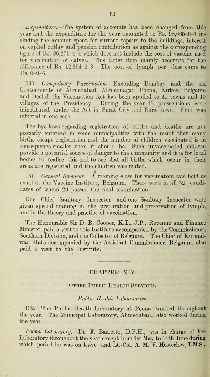 expenditure.—The system of accounts has been changed from this year and the expenditure for the year amounted to Rs. 98,665-6-7 in¬ cluding the amount spent for current repairs to the buildings, interest on capital outlay and pension contribution as against the corresponding figure of Rs. 86,271-4-4 which does not include the cost of vaccine used for vaccination of calves. This latter item mainly accounts for the difference of Rs. 12,394-2-3. The cost of lymph per dose came to Re. 0-9-6. 130. Compulsory Vaccination.—Excluding Bombay and the six Cantonments of Ahmedabad, Ahmednagar, Poona, Kirkee, Belgaum and Deolali the Vaccination Act has been applied to 41 towns and 10 villages of the Presidency. During the year 48 prosecutions were ininstituted under the Act in Surat City and Barsi town. Fine was inflicted in one case. The bye-laws regarding registration of births and deaths are not properly enforced in some municipalities with the result that many births escape registration and the number of children vaccinated is in consequence smaller than it should be. Such unvaccinated children provide a potential source of danger to the community and it is for local bodies to realise this and to see that all births which occur in their areas are registered and the children vaccinated. » 131. General Remarks.—A training class for vaccinators was held as usual at the Vaccine Institute, Belgaum. There were in all 32 candi¬ dates of whom 28 passed the final examination. One Chief Sanitary Inspector and one Sanitary Inspector were given special training in the preparation and preservation of lymph, and in the theory and practice of vaccination. The Honourable Sir D. B. Cooper, K.T., J.P., Revenue and Finance Minister, paid a visit to this Institute accompanied by the Commissioner, Southern Division, and the Collector of Belgaum. The Chief of Kurnnd- wad State accompanied by the Assistant Commissioner. Belgaum, also paid a visit to the Institute. CHAPTER XIV. Other Public Health Services. Public Health Laboratories. 132. The Public Health Laboratory at Poona worked throughout the year. The Municipal Laboratory, Ahmedabad, also worked during the year. Poona Laboratory.—Dr. F. Barretto, D.P.H., was in charge of the Laboratory throughout the year except from 1st May to 14th June during which period he was on leave and Lt.-Col. A. M. V. Hesterlow,