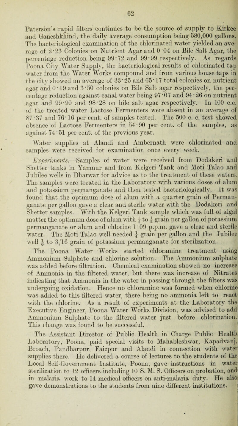Paterson’s rapid filters continues to be tlie source of supply to Kirkee and Ganeshkhind, the daily average consumption being 580,000 gallons. The bacteriological examination of the chlorinated water yielded an ave- rage of 2* 23 Colonies on Nutrient Agar and 0 '04 on Bile Salt Agar, the percentage reduction being 99*72 and 99*99 respectively. As regards Poona City Water Supply, the bacteriological results of chlorinated tap water from the Water Works compound and from various house taps in the city showed an average of 33*25 and 65*17 total colonies on nutrient agar and 0*19 and 3*50 colonies on Bile Salt agar respectively, the per¬ centage reduction against canal water being 97*07 and 94*26 on nutrient agar and 99*90 and 98*28 on bile salt agar respectively. In 100 c.c. of the treated water Lactose Fermenters were absent in an average of 87*37 and 76*16 per cent, of samples tested. The 500 c. c. test showed absence of Lactose Fermenters in 54*90 per cent, of the samples, as against 74*51 per cent, of the previous year. Water supplies at Alandi and Ambernath were chlorinated and samples were received for examination once every week. Experiments.—Samples of water were received from Dodakeri and Shetter tanks in Yamnur and from Kelgeri Tank and Moti Talao and Jubilee wells in Dharwar for advice as to the treatment of these waters. The samples were treated in the Laboratory with various doses of alum and potassium permanganate and then tested bacteriologically. It was found that the optimum dose of alum with a quarter grain of Perman¬ ganate per gallon gave a clear and sterile water with the Dodakeri and Shetter samples. With the Kelgeri Tank sample which was full of algal matter the optimum dose of alum with J- to \ grain per gallon of potassium permanganate or alum and chlorine 1*09 p.p.m. gave a clear and sterile water. The Moti Talao well needed J grain per gallon and the Jubilee- well J to 3/16 grain of potassium permanganate for sterilization. The Poona Water Works started chloramine treatment using Ammonium Sulphate and chlorine solution. The Ammonium sulphate was added before filtration. Chemical examination showed no increase of Ammonia in the filtered water, but there was increase of Nitrates indicating that Ammonia in the water in passing through the filters was undergoing oxidation. Hence no chloramine was formed when chlorine! was added to this filtered water, there being no ammonia left to react, with the chlorine. As a result of experiments at the Laboratory the Executive Engineer, Poona Water Works Division, was advised to add Ammonium Sulphate to the filtered water just before chlorination. This change was found to be successful. The Assistant Director of Public Health in Charge Public Health Laboratory, Poona, paid special visits to Mahableshwar, Kapadvanj. Broach, Pandharpur, Faizpur and Alandi in connection with water supplies there. He delivered a course of lectures to the students of the Local Self-Government Institute, Poona, gave instructions in water sterilization to 12 officers including 10 S. M. S. Officers on probation, and in malaria work to 14 medical officers on anti-malaria duty. He also gave demonstrations to the students from nine different institutions.