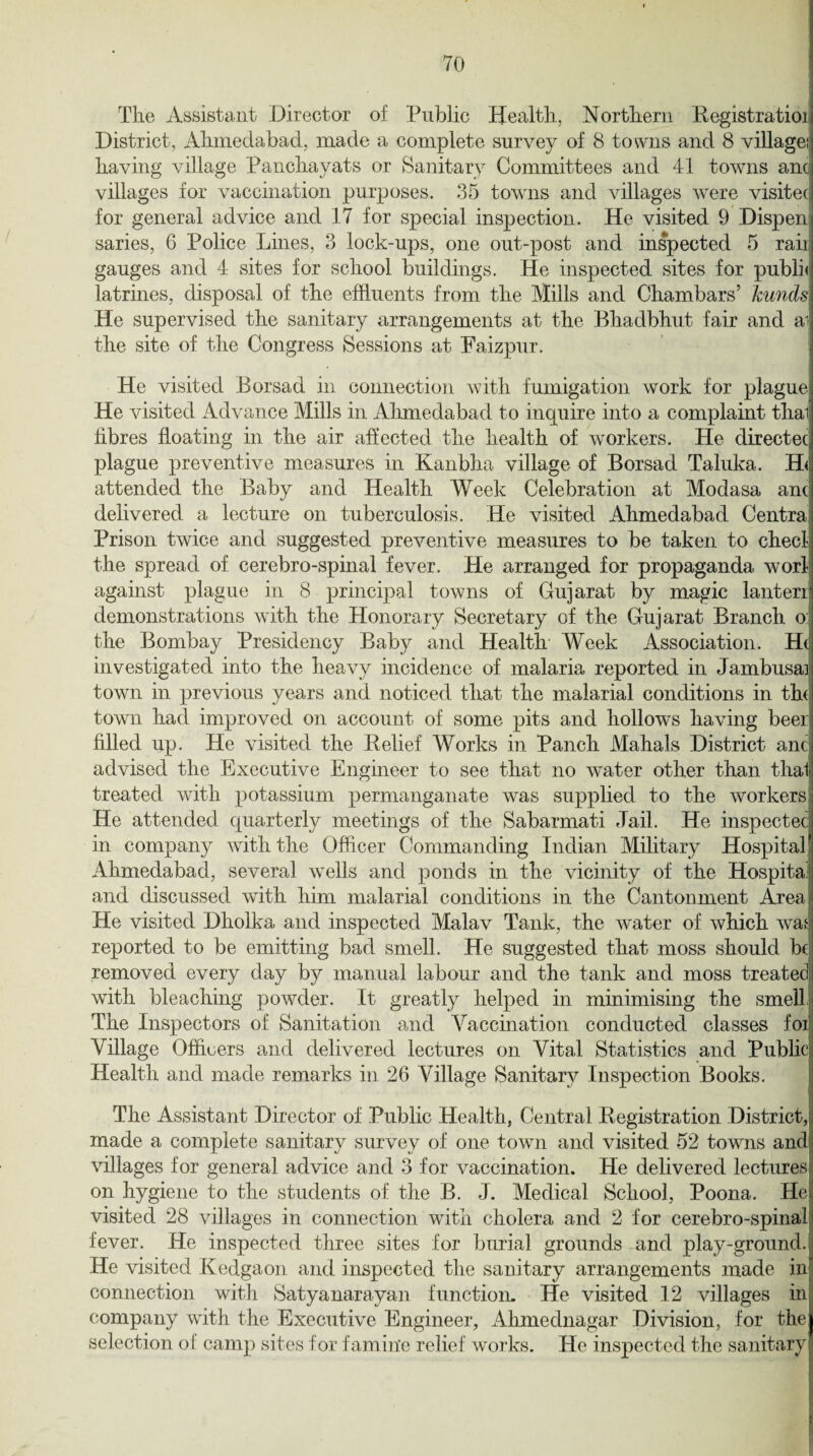 The Assistant Director of Public Health., Northern Registratioi District, Ahmedabad, made a complete survey of 8 towns and 8 village!! having village Panchayats or Sanitary Committees and 41 towns anc; villages for vaccination purposes. 35 towns and villages were visited for general advice and 17 for special inspection. He visited 9 Dispenj saries, 6 Police Lines, 3 lock-ups, one out-post and inspected 5 rail, gauges and 4 sites for school buildings. He inspected sites for pubii< latrines, disposal of the effluents from, the Mills and Chambars’ kunds He supervised the sanitary arrangements at the Bhadbhut fair and ai the site of the Congress Sessions at Eaizpur. He visited Borsad in connection with fumigation work for plague He visited Advance Mills in Ahmedabad to inquire into a complaint thal fibres floating in the air affected the health of workers. He directed plague preventive measures in Kanbha village of Borsad Taluka. H<; attended the Baby and Health Week Celebration at Modasa ant delivered a lecture on tuberculosis. He visited Ahmedabad Centra; Prison twice and suggested preventive measures to be taken to check the spread of cerebro-spinal fever. He arranged for propaganda worl against plague in 8 principal towns of Gujarat by magic lanterr demonstrations with the Honorary Secretary of the Gujarat Branch o: the Bombay Presidency Baby and Health Week Association. Hd investigated into the heavy incidence of malaria reported in Jambusa] town in previous years and noticed that the malarial conditions in the town had improved on account of some pits and hollows having beerj filled up. He visited the Relief Works in Panch Mahals District anc advised the Executive Engineer to see that no water other than thal treated with potassium permanganate was supplied to the workers He attended cpiarterly meetings of the Sabarmati Jail. He inspected in company with the Officer Commanding Indian Military Hospital * Ahmedabad, several wells and ponds in the vicinity of the Hospital and discussed with him malarial conditions in the Cantonment Area He visited Dholka, and inspected Malav Tank, the water of which was reported to be emitting bad smell. He suggested that moss should be removed every day by manual labour and the tank and moss treated with bleaching powder. It greatly helped in minimising the smell The Inspectors of Sanitation and Vaccination conducted classes foi Village Officers and delivered lectures on Vital Statistics and Public Health and made remarks in 26 Village Sanitary Inspection Books. The Assistant Director of Public Health, Central Registration District, made a complete sanitary survey of one town and visited 52 towns and villages for general advice and 3 for vaccination. He delivered lectures on hygiene to the students of the B. J. Medical School, Poona. He visited 28 villages in connection with cholera and 2 for cerebro-spinal fever. He inspected three sites for burial grounds and play-ground.; He visited Kedgaon and inspected the sanitary arrangements made in connection with Satyanarayan function. He visited 12 villages in company with the Executive Engineer, Ahmednagar Division, for the selection of camp sites for famine relief works. He inspected the sanitary