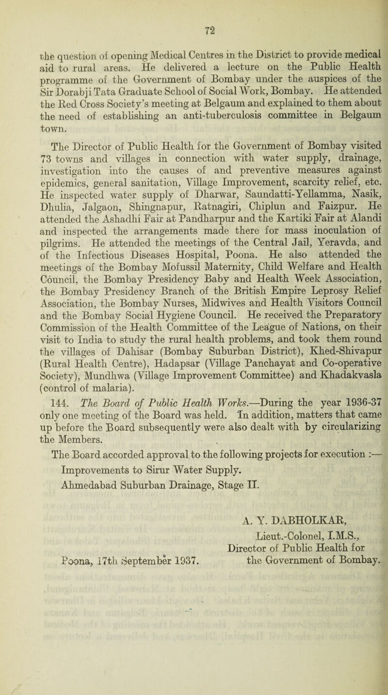 n the question oi opening Medical Centres in the District to provide medical aid to rural areas. He delivered a lecture on the Public Health programme of the Government of Bombay under the auspices of the Sir Dorabji Tata Graduate School of Social Work, Bombay. He attended the Bed Cross Society’s meeting at Be]gaum and explained to them about the need of establishing an anti-tuberculosis committee in Belgaum town. The Director of Public Health for the Government of Bombay visited 73 towns and villages in connection with water supply, drainage, investigation into the causes of and preventive measures against epidemics, general sanitation, Village Improvement, scarcity relief, etc. He inspected water supply of Dharwar, Saundatti-Yellamma, Nasik, Dhulia, Jalgaon, Shingnapur, Eatnagiri, Chiplun and Faizpur. He attended the Ashadhi Fair at Pandharpur and the Kartiki Fair at Alandi and inspected the arrangements made there for mass inoculation of pilgrims. He attended the meetings of the Central Jail, Yeravda, and of the Infectious Diseases Hospital, Poona. He also attended the meetings of the Bombay Mofussil Maternity, Child Welfare and Health Council, the Bombay Presidency Baby and Health Week Association, the Bombay Presidency Branch of the British Empire Leprosy Relief Association, the Bombay Nurses, Midwives and Health Visitors Council and the Bombay Social Hygiene Council. He received the Preparatory Commission of the Health Committee of the League of Nations, on their visit to India to study the rural health problems, and took them round the villages of Dahisar (Bombay Suburban District), Khed-Shivapur (Rural Health Centre), Hadapsar (Village Panchayat and Co-operative Society), Mundhwa (Village Improvement Committee) and Khadakvasla (control of malaria). 144. The Board of Public Health Worhs.—During the year 1936-37 only one meeting of the Board was held. 'In addition, matters that came up before the Board subsequently were also dealt with by circularizing the Members. The Board accorded approval to the following projects for execution :— Improvements to Sirur Water Supply. Ahmedabad Suburban Drainage, Stage II. A. Y. DABHOLKAR, Lieut.-Coionel, I.M.S., Director of Public Health for the Government of Bombay. Poona, 17th September 1937.