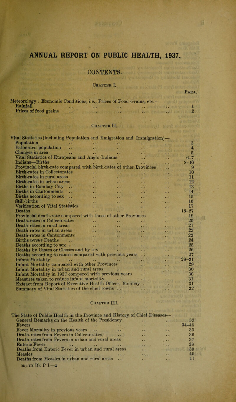 ANNUAL REPORT ON PUBLIC HEALTH, 1937 CONTENTS. Chapter I. Para. Meteorology; Economic Conditions, i.e., Prices of Food Grains, etc.— Rainfall .. ,. .. .. .. 1 Prices of food grains . .^ f - .. .. ., ,, 2 Chapter II. f Vital Statistics (including Population and Emigration and Immigration)— Population .. .. .. .. .. 3 Estimated population .. .. .. .. .. 4 Changes in area .. ,. .. .. ., 5 Vital Statistics of Europeans and Anglo-Indians ... 6-7 Indians—Births .. .. .. .. .. 8-16 Provincial birth-rate compared with birth-rates of other Provinces .. 9 Birth-rates in Collectorates .. .. .. .. 10 Birth-rates in rural areas .. .. .. .. 11 Birth-rates in urban areas .. .. .. .. 12 Births in Bombay City .. .. .. .. .. 13 Births in Cantonments .. .. .. .. .. 14 Births according to sex .. .. .. .. ,. 15 Still-births .. .. .. .. .. 16 Verification of Vital Statistics .. .. .. .. 17 Deaths .. .. .. .. .. 18-27 Provincial death-rate compared with those of other Provinces .. 19 Death-rates in Collectorates .. .. . . .. 20 Death-rates in rural areas .. .. .. • • , 21 Death-rates in urban areas .. .. .. .. '' ' 22 Death-rates in Cantonments .. .. .. ' ' . 23 Births Deaths .. .. . • .'tz r ' ■ 24 Deaths according to sex .. .. .. .. ! .. 25 Deaths by Castes or Classes and by sex .. .. ' .. 26 Deaths according to causes compared with previous years .. .. 27 Infant Mortality .. .. .. .. .. 28-31 Infant Mortality compared with other Provinces .. .. 29 Infant Mortality in urban and rural areas .. .. .. 30 Infant Mortality in 1937 compared with previous years .. .. 30 Measures taken to reduce infant mortality .. .. .. 31 Extract from Report of Executive Health Officer, Bombay.. .. 31 Summary of Vital Statistics of the chief towns .^. .. .. 32 Chapter III. The State of Public Health in the Province and History of Chief Diseases— General Remarks on the Health of the Presidency .. .. 33 Fevers .. .. .. .. .. 34-45 Fever Mortality in previous years .. .. .. .. 35 Death-rates from Fevers in Collectorates .. .. .. 36 Death-rates from Fevers in urban and rural areas .. .. 37 Enteric Fever .. .. .. .. .. 38 Deaths from Enteric Fever in urban and rural areas .. .. 39 Measles .. •. ..... .. 40 Deaths from Measles in urltan and rural areas .. ., .. 41 Mo-ni Bk P 1—a
