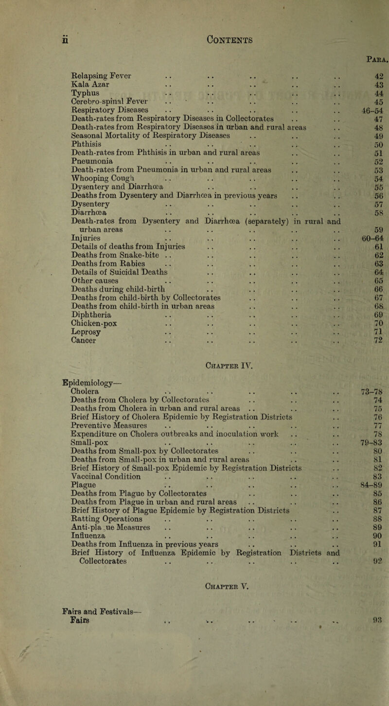 Paea. Relapsing Fever .. .. .. ., ., 42 Kala Azar .. .. .. .. .. 43 Typhus .. .. .. .. .. 44 Cere bro-spinal Fever .. ■ .. .. .. .. 45 Respiratory Diseases .. .. .. .. .. 46-54 Death-rates from Respiratory Diseases in Collectorates .. .. 47 Death-rates from Respiratory Diseases in urban and rural areas .. 48 Seasonal Mortality of Respiratory Diseases .. .. . . 49 Phthisis .. .. .. .. .. 50 Death-rates from Phthisis in urban and rural areas .. .. 51 Pneumonia .. .. .. .. .. 52 Death-rates from Pneumonia in urban and rural areas .. ,, 53 Whooping Cough .. .. .. .. .. 54 Dysentery and Diarrhcea .. .. .. .. 55 Deaths from Dysentery and Diarrhoea in previous years .. .. 56 Dysentery .. .. .. .. ,. 57 Diarrhoea .. .. .. .. .. 58 Death-rates from Dysentery and Diarrhoea (separately) in rural and urban areas .. .. .. ., .. 59 Injuries .. .. .. .. .. 60-64 Details of deaths from Injuries .. ., .. .. 61 Deaths from Snake-bite .. .. .. .. .. 62 Deaths from Rabies .. .. ., .. .. 63 Details of Suicidal Deaths .. .. ., .. 64 Other causes .. .. .. .. .. 65 Deaths during child-birth ., .. .. , . 66 Deaths from child-birth by Collectorates .. .. .. 67 Deaths from child-birth in urban areas .. .. .. 68 Diphtheria .. .. .. .. .. 69 Chicken-pox .. .. .. .. .. 70 Leprosy .. .. .. .. .. 71 Cancer .. .. .. .. .. 72 Chaptee IV. Epidemiology— Cholera .. .. .. .. .. 73-78 Deaths from Cholera by Collectorates .. .. .. 74 Deaths from Cholera in urban and rural areas .. .. .. 75 Brief History of Cholera Epidemic by Registration Districts .. 76 Preventive Measures .. .. .. ,. .. 77 Expenditure on Cholera outbreaks and inoculation work .. .. 78 Small-pox .. .. .. .. .. 79-83 Deaths from Small-pox by Collectorates .. .. .. 80 Deaths from Small-pox in urban and rural areas . .. 81 Brief History of Small-pox Epidemic by Registration Districts .. 82 Vaccinal Condition .. .. .. .. .. 83 Plague .. .. .. .. ., 84-89 Deaths from Plague by Collectorates .. .. .. 85 Deaths from Plague in urban and rural areas .. .. .. 86 Brief History of Plague Epidemic by Registration Districts .. 87 Ratting Operations .. .. .. .. .. 88 Anti-pla ue Measures .. .. .. .. .. 89 Influenza .. .. .. .. .. 90 Deaths from Influenza in previous years .. .. .. 91 Brief History of Influenza Epidemic by Registration Districts and Collectorates .. .. .. .. .. 92 Chaptee V. Fairs and Festivals— Fairs ,, .. 93 t