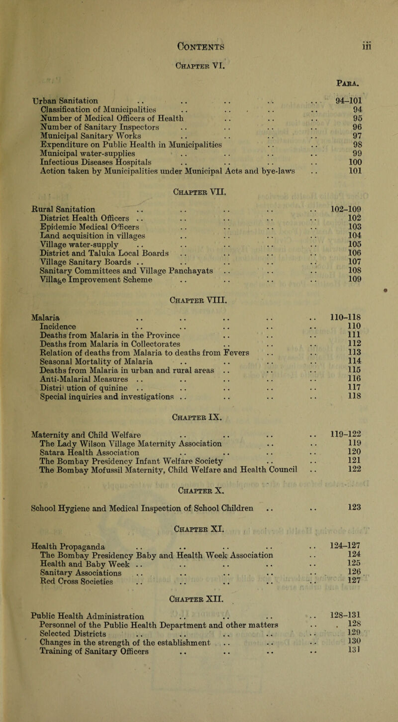 Chapter VI. Para. Urban Sanitation 94-101 Classification of Municipalities .. .. . 94 Number of Medical Officers of Health 95 Number of Sanitary Inspectors 96 Municipal Sanitary Works 97 Expenditure on Public Health in Municipalities 98 Municipal water-supplies 99 Infectious Diseases Hospitals 100 Action taken by Municipalities under Municipal Acts and bye-laws 101 Chapter VII. Bural Sanitation  .. District Health Officers ,. Epidemic Medical Officers Land acquisition in villages Village water-supply District and Taluka Local Boards Village Sanitary Boards .. Sanitary Committees and Village Panchayats Village Improvement Scheme 102-109 102 103 104 105 106 107 108 109 Chapter VIII. Malaria .. .. .. .. .. 110-118 Incidence .. .. .. .. 110 Deaths from Malaria in the Province .. .. . • 111 Deaths from Malaria in Collectorates .. .. .. 112 Eelation of deaths from Malaria to deaths from Fevers .. .. 113 Seasonal Mortality of Malaria .. .. .. .. 114 Deaths from Malaria in urban and rural areas .. .. .. 115 Anti-Malarial Measures .. .. .. .. .. 116 Distrii ution of quinine .. .. .. .. . • 117 Special inquiries and investigations .. .. .. •. 118 Chapter IX. Maternity and Child Welfare .. .. •. . • 119-122 The Lady Wilson Village Maternity Association .. .. 119 Satara Health Association .. .. • • • • 120 The Bombay Presidency Infant Welfare Society .. .. 121 The Bombay Mofussil Maternity, Child WeKare and Health Council .. 122 Chapter X. School Hygiene and Medical Inspection of School Children .. .. 123 Chapter XI. Health Propaganda .. .. .. .. • • 124-127 The Bombay Presidency Baby and Health Week Association .. 124 Health and Baby Week .. .. .. . • • • 125 Sanitary Associations .. .. .. .. • • . 126, Red Cross Societies .... .. .. • • 127 Chapter XII. Public Health Administration . . .. .. 128-131 Personnel of the Public Health Department and other matters . • . 128 Selected Districts .. .. .. .. •• 129 Changes in the strength of the establishment .. .. • • 1^1^ Training of Sanitary Officers .. .. .. •• 131