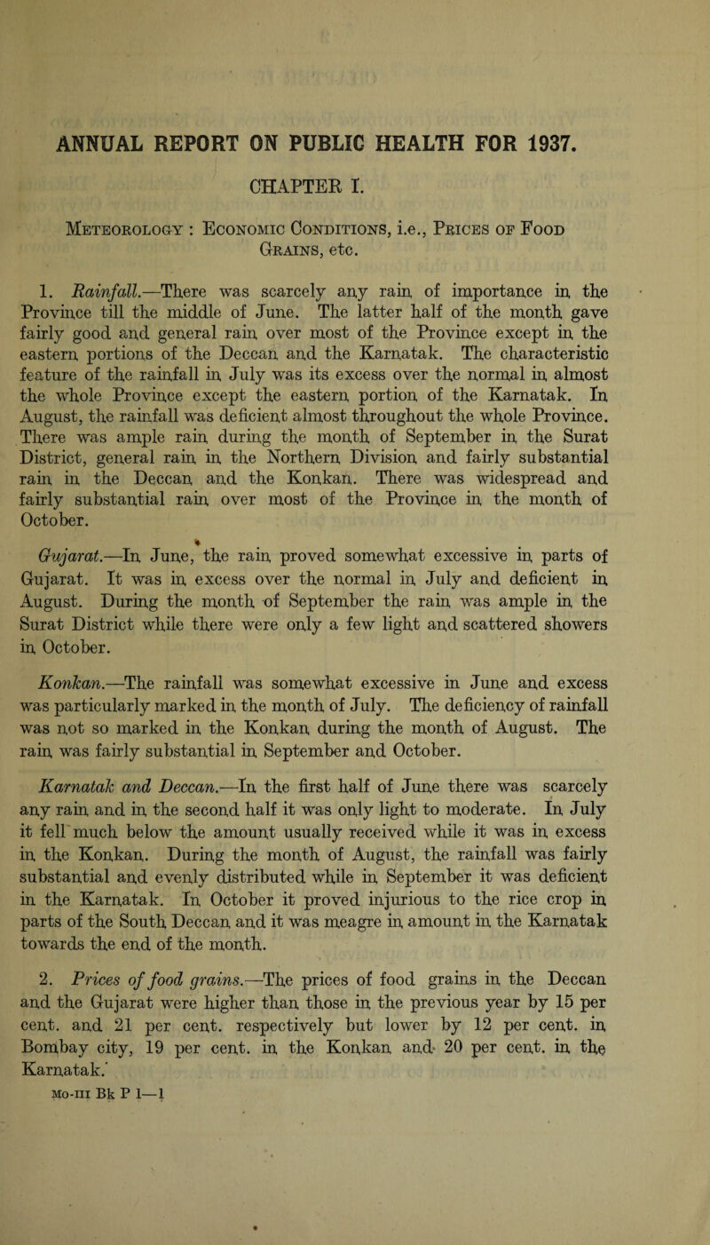 CHAPTER I. Meteorology : Economic Conditions, i.e., Prices of Food Grains, etc. 1. Rainfall.—There was scarcely any rain of importance in the Province till the middle of June. The latter half of the month gave fairly good and general rain over most of the Province except in the eastern portions of the Deccan and the Karnatak. The characteristic feature of the rainfall in July was its excess over the normal in almost the whole Province except the eastern portion of the Karnatak. In August, the rainfall was deficient almost throughout the whole Province. There was ample rain during the month of September in the Surat District, general rain in the Northern Division and fairly substantial rain in the Deccan and the Konkan. There was widespread and fairly substantial rain over most of the Province in the month of October. Gujarat.—In June, the rain proved somewhat excessive in parts of Gujarat. It was in excess over the normal in July and deficient in August. During the month of September the rain v/as ample in the Surat District while there were only a few light and scattered showers in October. Konkan.—The rainfall was somewhat excessive in June and excess was particularly marked in the month of July. The deficiency of rainfall was not so marked in the Konkan during the month of August. The rain was fairly substantial in September and October. Karnatak and Deccan.—In the first half of June there was scarcely any rain and in the second half it was only light to moderate. In July it fell'much below the amount usually received while it was in excess in the Konkan. During the month of August, the rainfall was fairly substantial and evenly distributed while in September it was deficient in the Karnatak. In October it proved injurious to the rice crop in parts of the South Deccan and it was meagre in amount in the Karnatak towards the end of the month. 2. Prices of food grains.—The prices of food grains in the Deccan and the Gujarat were higher than those in the previous year by 15 per cent, and 21 per cent, respectively but lower by 12 per cent, in Bombay city, 19 per cent, in the Konkan and* 20 per cent, in the Karnatak.’