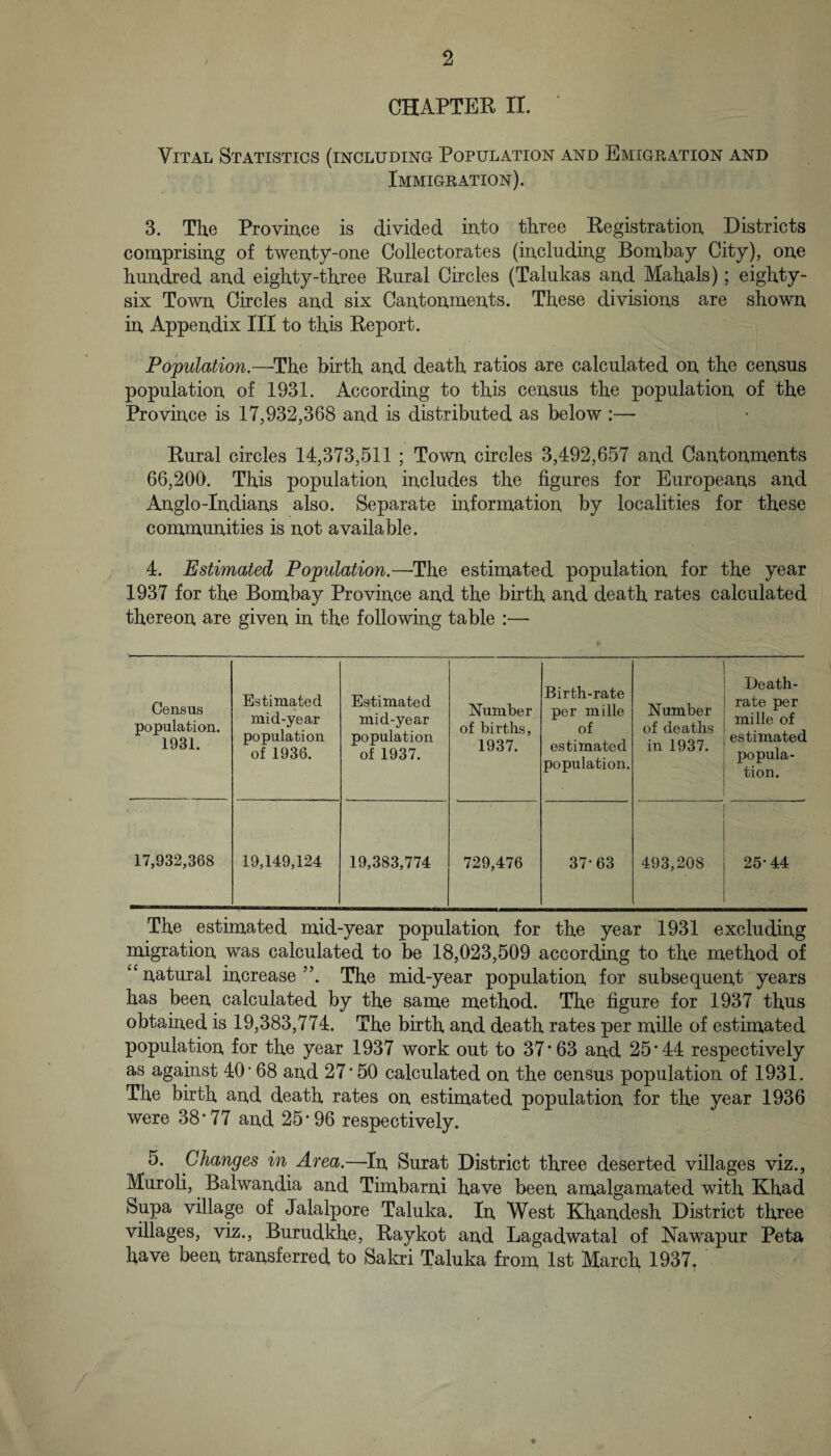 CHAPTEE II. Vital Statistics (including Population and EmigPvAtion and Immigeation). 3. The Provmce is divided into three Kegistration, Districts coraprising of twen.ty-one Collectorates (iircludiiig Bombay City), one huudred an,d eighty-three Eural Circles (Talukas and Mahals); eighty- six Town Circles and six Cantonments. These divisions are shown in Appendix III to this Report. Population.—^The birth and death ratios are calculated on the census population of 1931. According to this census the population of the Province is 17,932,368 and is distributed as below :— Rural circles 14,373,511 ; Town circles 3,492,657 and Cantonments 66,200. This population includes the figures for Europeans and Anglo-Indians also. Separate information by localities for these communities is not available. 4. Estimated Population.—The estimated population for the year 1937 for the Bombay Province and the birth and death rates calculated thereon are given in the following table :— Census population. 1931. Estimated mid-year population of 1936. Estimated mid-year population of 1937. Number of births, 1937. Birth-rate per mille of estimated population. Number of deaths in 1937. Death- rate per mille of estimated popula¬ tion. 17,932,368 19,149,124 19,383,774 729,476 37*63 493,208 25*44 The estimated mid-year population for the year 1931 excluding migration was calculated to be 18,023,509 according to the method of “natural increase”. The mid-year population for subsequent years has been calculated by the same method. The figure for 1937 thus obtained is 19,383,774. The birth and death rates per mille of estimated population for the year 1937 work out to 37*63 and 25*44 respectively as against 40’ 68 and 27*50 calculated on the census population of 1931. The birth and death rates on estimated population for the year 1936 were 38*77 and 25*96 respectively. 5. Changes in Area.—In Surat District three deserted villages viz., Muroli, Balwandia and Timbarni have been amalgamated with Khad Supa village of Jalalpore Taluka. In West Khandesh District three villages, viz., Burudkhe, Raykot and Lagadwatal of Nawapur Peta have been transferred to Sakri Taluka from 1st March 1937. ‘