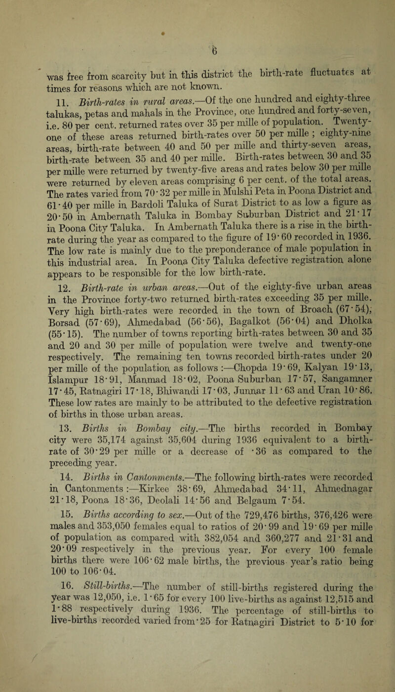 was free from scarcity but in, this district tbe birth-rate fluctuates at times for reasons which are not known. 11. Bifth-fates in TUTCbl afeois.—Of the one hundred and eighty-three talukas, petas and mahals in the Province, one hundred and forty-seven, i.e. 80 per cent, returned rates over 35 per mille of population. Twenty- one of these areas returned birth-rates over 50 per rnille ; eighty-nme areas, birth-rate between 40 and 50 per mille and thirty-seven areas, birth-rate between 35 and 40 per mille. Birth-rates between 30 and 35 per mille were returned by twenty-five areas and rates below 30 per mille were returned by eleven areas comprising 6 per cent, of the total areas. The rates varied from 70 * 32 per mille in. Mulshi Peta in Poona District and 61 • 40 per mille in Bardoli Taluka of Surat District to as low a figure as 20*50 in Ambernath Taluka in Bombay Suburban District and 21*17 in Poona City Taluka. In Ambernath Taluka there is a rise in the birth¬ rate during the year as compared to the figure of 19*60 recorded in 1936. The low rate is mainly due to the preponderance of male population in this industrial area. In Poona City Taluka defective registration alone appears to be responsible for the low birth-rate. 12. Birth-rate in urban areas—of the eighty-five urban areas in the Province forty-two returned birth-rates exceeding 35 per mille. Very high birth-rates were recorded in the town of Broach (67* 54), Borsad (57*69), Ahmedabad (56*56), Bagalkot (56*04) and Dholka (55*15). The number of towns reporting birth-rates between 30 and 35 and 20 and 30 per mille of population were twelve and twenty-one respectively. The remaining ten towns recorded birth-rates under 20 per mille of the population as follows :—Chopda 19*69, Kalyan 19*13, Islampur 18*91, Manmad 18*02, Poona Suburban 17*57, Sangamner 17*45, Eatnagiri 17*18, Bhiwandi 17*03, Junnar 11*63 and Uran 10*86. These low rates are mainly to be attributed to the defective registration of births in those urban areas. 13. Births in Bombay city.—The births recorded in Bombay city were 35,174 against 35,604 during 1936 equivalent to a birth¬ rate of 30*29 per mille or a decrease of *36 as compared to the preceding year. 14. Births in Cantonments.—The following birth-rates were recorded in Cantonments:—Kirkee 38*69, Ahmedabad 34*11, Ahmednagar 21*18, Poona 18*36, Deolali 14*56 and Belgaum 7*54. 15. Births according to sex.—Out of the 729,476 births, 376,426 were males and 353,050 females equal to ratios of 20*99 and 19*69 per mille of population as compared with 382,054 and 360,277 and 21*31 and 20*09 respectively in the previous year. For every 100 female births there were 106*62 male births, the previous year’s ratio being 100 to 106*04. 16. Still-births.—The number of still-births registered during the year was 12,050, i.e. 1*65 for every 100 live-births as against 12,515 and 1*88 respectively during 1936. The percentage of still-births to live-births recorded varied from *25 for Eatnagiri District to 5*10 for