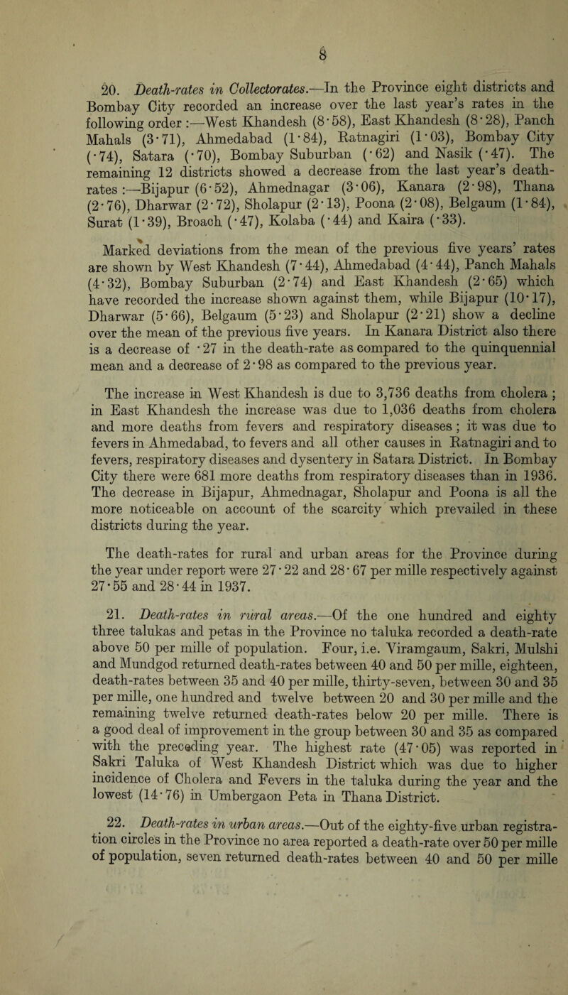 20. Death-rates in Collectorates.—ln the Province eight districts and Bombay City recorded an increase over the last year s rates in the following order West Khandesh (8-58), East Khandesh (8*28), Panch Mahals (3*71), Ahmedabad (1*84), Katnagiri (1*03), Bombay City (*74), Satara (*70), Bombay Suburban (*62) and Nasik (*47). The remaining 12 districts showed a decrease from the last year’s death- rates :—Bijapur (6* 52), Ahmednagar (3*06), Kanara (2*98), Thana (2*76), Dharwar (2*72), Sholapur (2*13), Poona (2*08), Belgaum (1*84), Surat (1*39), Broach (*47), Kolaba (*44) and Kaira (*33). Marked deviations from the mean of the previous five years’ rates are shown by West Khandesh (7*44), Ahmedabad (4*44), Panch Mahals (4*32), Bombay Suburban (2*74) and East Khandesh (2*65) which have recorded the increase shown against them, while Bijapur (10*17), Dharwar (5*66), Belgaum (5*23) and Sholapur (2*21) show a decline over the mean of the previous five years. In Kanara District also there is a decrease of * 27 in the death-rate as compared to the quinquennial mean and a decrease of 2 * 98 as compared to the previous year. The increase in West Khandesh is due to 3,736 deaths from cholera ; in East Khandesh the increase was due to 1,036 deaths from cholera and more deaths from fevers and respiratory diseases; it was due to fevers in Ahmedabad, to fevers and all other causes in Katnagiri and to fevers, respiratory diseases and dysentery in Satara District. In Bombay City there were 681 more deaths from respiratory diseases than in 1936. The decrease in Bijapur, Ahmednagar, Sholapur and Poona is all the more noticeable on account of the scarcity which prevailed in these districts during the year. The death-rates for rural and urban areas for the Province during the year under report were 27 * 22 and 28 * 67 per mille respectively against 27*55 and 28 *44 in 1937. 21. Death-rates in rural areas.—Of the one hundred and eighty three talukas and petas in the Province no taluka recorded a death-rate above 50 per mille of population. Four, i.e. Viramgaum, Sakri, Mulshi and Mundgod returned death-rates between 40 and 50 per mille, eighteen, death-rates between 35 and 40 per mille, thirty-seven, between 30 and 35 per mille, one hundred and twelve between 20 and 30 per mille and the remaining twelve returned death-rates below 20 per mille. There is a good deal of improvement in the group between 30 and 35 as compared with the preceding year. The highest rate (47*05) was reported in Sakri Taluka of West Khandesh District which was due to higher incidence of Cholera and Fevers in the taluka during the year and the lowest (14*76) in Umbergaon Peta in Thana District. 22. Death-rates in urban areas.—Out of the eighty-five urban registra¬ tion circles in the Province no area reported a death-rate over 50 per mille of population, seven returned death-rates between 40 and 50 per mille