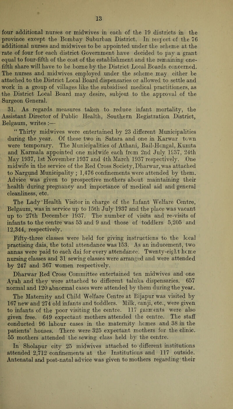 four additional nurses or mid wives in each of the 19 districts in the province except the Bombay Suburban District. In lesject of the 76 additional nurses and mid wives to be appointed under the scheme at the rate of four for each district Government have decided to pay a grant equal to four-fifth of the cost of the establishment and the remaining one- fifth share will have to be borne by the District Local Boards concerned. The nurses and midwives employed under the scheme m.ay either be attached to the District Local Board dispensaries or allowed to settle and work in a group of villages like the subsidised medical practitioners, as the District Local Board may desire, subject to the approval of the Surgeon General. 31. As regards measures taken to reduce infant mortality, the Assistant Director of Public Health, Southern Kegistration District, Belgaum, writes :— Thirty midwives were entertained by 23 different Municipalities during the year. Of these two in Satara and one in Karwar town were temporary. The Municipalities of Athani, Bail-Hcngal, Kumta and Karmala appointed one midwife each from 2nd July 1937, 24th May 1937, 1st November 1937 and 4th March 1937 respectively. One midwife in the service of the Red Cross Society, Dharwar, was attached to Nargund Municipality ; 1,476 confinements were attended by them. Advice was given to prospective mothers about maintaining their health during pregnancy and importance of medical aid and general cleanliness, etc. The Lady‘Health Visitor in charge of the Infant Welfare Centre, Belgaum, was in service up to 15th July 1937 and the place was vacant up to 27th December 1937. The number of visits and re-visits of infants to the centre was 53 and 9 and those of toddlers 5,205 and 12,344, respectively. Fifty-three classes were held for giving instructions to the local practising dais, the total attendance was 153. As an inducement, two annas were paid to each dai for every attendance. Twenty-eight heme nursing classes and 31 sewing classes were arranged and were attended by 247 and 367 women respectively. Dharwar Red Cross Committee entertained ten midwives and one Ayah and they were attached to different taluka dispensaries. 657 normal and 120 abnormal cases were attended by them during the year. The Maternity and Child Welfare Centre at Bijapur was visited by 167 new and 274 old infants and toddlers. Milk, canji, etc., were given to infants of the poor visiting the centre. 117 garments were also given free. 649 expectant mothers attended the centre. The staff conducted 96 labour cases in the maternity hemes and 38 in the patients’ houses. There were 325 expectant mothers for the clinic. 55 mothers attended the sewing class held by the centre. In Sholapur city 25 midwives attached to different institutions attended 2,712 confinements at the Institutions and 117 outside. Antenatal and post-natal advice was given to mothers regarding their