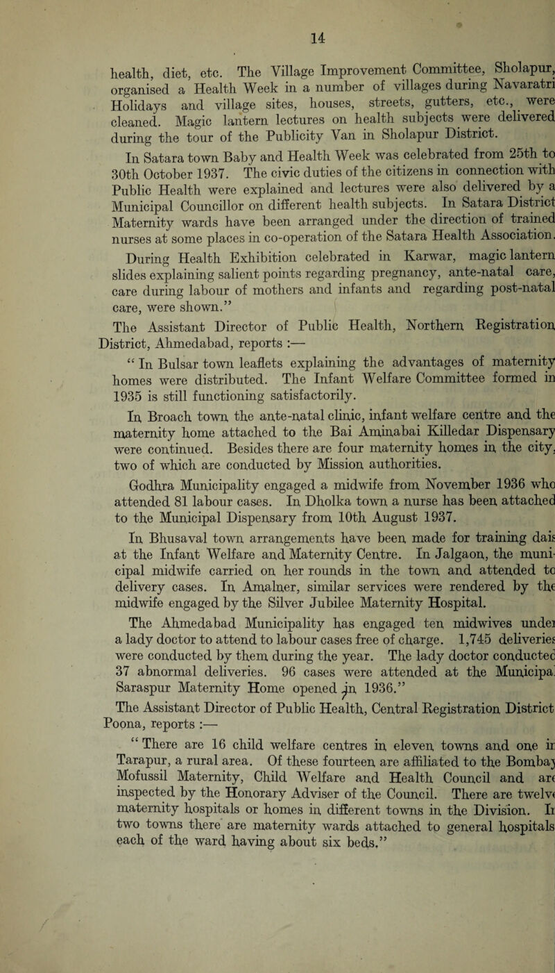 health, diet, etc. The Village Improvement Committee, Sholapur, organised a Health Week in a number of villages during Navaratri Holidays and village sites, houses, streets, gutters, etc., ^ were cleaned. Magic lantern lectures on health subjects were delivered during the tour of the Publicity Van in Sholapur District. In Satara town Baby and Health Week was celebrated from 25th to 30th October 1937. The civic duties of the citizens in connection with Public Health were explained and lectures were also delivered by a Municipal Councillor on different health subjects. In Satara District Maternity wards have been arranged under the direction of trained nurses at some places in co-operation of the Satara Health Association. During Health Exhibition celebrated in Karwar, magic lantern slides explaining salient points regarding pregnancy, ante-natal care, care during labour of mothers and infants and regarding post-natal care, were shown.” The Assistant Director of Public Health, Northern Kegistration District, Ahmedabad, reports :— “ In Bulsar town leaflets explaining the advantages of maternity homes were distributed. The Infant Welfare Committee formed in 1935 is still functioning satisfactorily. In Broach town the ante-natal clinic, infant welfare centre and the maternity home attached to the Bai Aminabai Killedar Dispensary were continued. Besides there are four maternity homes in the city, two of which are conducted by Mission authorities. Godhra Municipality engaged a midwife from November 1936 who attended 81 labour cases. In Dholka town a nurse has been attached to the Municipal Dispensary from 10th August 1937. In Bhusaval town arrangements have been made for training dak at the Infant Welfare and Maternity Centre. In Jalgaon, the muni¬ cipal midwife carried on her rounds in the town and attended to delivery cases. In Amalner, similar services were rendered by th€ midwife engaged by the Silver Jubilee Maternity Hospital. The Ahmedabad Municipality has engaged ten midwives undei a lady doctor to attend to labour cases free of charge. 1,745 deliveries were conducted by them during the year. The lady doctor conducted 37 abnormal deliveries. 96 cases were attended at the Municipal Saraspur Maternity Home opened ^n 1936.” The Assistant Director of Public Health, Central Registration District Poona, reports :— “ There are 16 child welfare centres in eleven towns and one ir Tarapur, a rural area. Of these fourteen are affiliated to the Bombay Mofussil Maternity, Child Welfare and Health Council and art inspected by the Honorary Adviser of the Council. There are twelvt maternity hospitals or homes in different towns in the Division. Ii two towns there are maternity wards attached to general hospitals each of the ward having about six beds,” ^