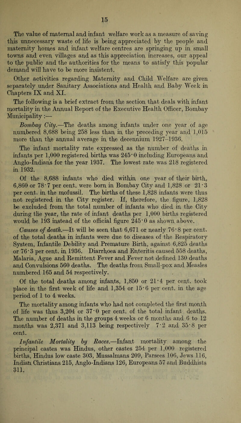 The value of matemal an,d infant welfare work as a measure of saving this unnecessary waste of life is being appreciated by the people and maternity homes and infant welfare centres are springing up in small towns and even villages and as this appreciation increases, our appeal to the public and the authorities for the means to satisfy this popular demand will have to be more insistent. Other activities regarding Maternity and Child Welfare are given separately under Sanitary Associations and Health and Baby Week in Chapters IX and XI. The following is a brief extract from the section that deals with infant rnortality in the Annual Keport of the Executive Health Ofiicer, Bombay Municipality:— Bombay City.—The deaths among infants under one year of age numbered 8,688 being 258 less than in the preceding year and 1,015 more than the annual average in the decennium 1927-1936. The infant mortality rate expressed as the number of deaths in infants per 1,000 registered births was 245*0 including Europeans and Anglo-Indians for the year 1937. The lowest rate was 218 registered in 1932. Of the 8,688 infants who died within one year of their birth, 6,860 or 78*7 per cent, were born in Bombay City and 1,828 or 21*3 per cent, in the mofussil. The births of these 1,828 infants were thus not registered in the City register. If, therefore, the figure, 1,828 be excluded from the total number of infants who died in the City during the year, the rate of infant deaths per 1,000 births registered would be 193 instead of the official figure 245*0 as shown above. Causes of death.—It will be seen that 6,671 or nearly 76*8 per cent, of the total deaths in infants were due to diseases of the Respiratory System, Infantile Debility and Premature Birth, against 6,825 deaths or 76*3 per cent, in 1936. Diarrhoea and Enteritis caused 558 deaths. Malaria, Ague and Remittent Fever and Fever not defined 130 deaths and Convulsions 560 deaths. The deaths from Small-pox and Measles numbered 165 and 54 respectively. Of the total deaths among infants, 1,850 or 21*4 per cent, took place in the first week of life and 1,354 or 15* 6 per cent, in the age period of 1 to 4 weeks. The mortality among infants who had not completed the first month of life was thus 3,204 or 37*0 per cent, of the total infant deaths. The number of deaths in the groups 4 weeks or 6 months and 6 to 12 months was 2,371 and 3,113 being respectively 7‘2 and 35*8 per cent. Infantile Mortality by Races.—Infant mortality among the principal castes was Hindus, other castes 254 per 1,000 registered births, Hindus low caste 303, Mussalmans 209, Parsees 106, Jews 116, Indian Christians 215, Anglo-Indians 126, Europeans 57 and Buddhists 311.
