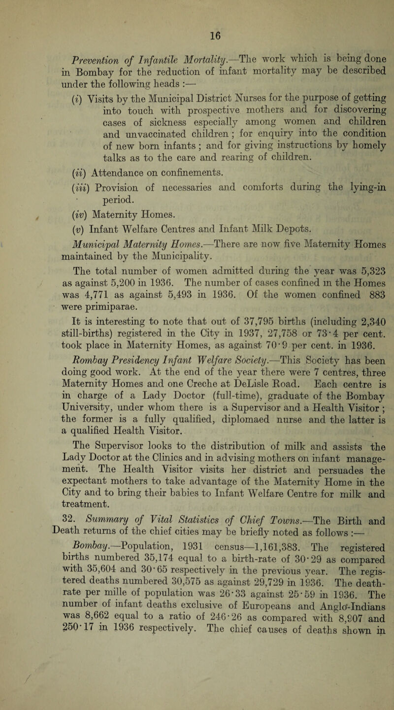 Prevention of Infantile Mortalitywork wkick is being done in Bombay for the reduction of infant mortality may be described under the following heads :— {i) Visits by the Municipal District Nurses for the purpose of getting into touch with prospective mothers and for discovering cases of sickness especially among women and children and unvaccinated children ; for enquiry into the condition of new born infants; and for giving instructions by homely talks as to the care and rearing of children. (ii) Attendance on confinements. (m) Provision of necessaries and comforts during the lying-in period. (iv) Maternity Homes. {v) Infant Welfare Centres and Infant Milk Depots. Municipal Maternity Homes.—There are now five Maternity Plomes maintained by the Municipality. The total number of women admitted during the year was 5,323 as against 5,200 in 1936. The number of cases confined m the Homes was 4,771 as against 5,493 in 1936. Of the women confined 883 • were primiparae. It is interesting to note that out of 37,795 births (including 2,340 still-births) registered in the City in 1937, 27,758 or 73*4 per cent, took place in Maternity Homes, as against 70*9 per cent, in 1936. Bombay Presidency Infant Welfare Society.—This Society has been doing good work. At the end of the year there were 7 centres, three Maternity Homes and one Creche at DeLisle Eoad. Each centre is in charge of a Lady Doctor (full-time), graduate of the Bombay University, under whom there is a Supervisor and a Health Visitor ; the former is a fully qualified, diplomaed nurse and the latter is a qualified Health Visitor. The Supervisor looks to the distribution of milk and assists the Lady Doctor at the Clinics and in advising mothers on infant manage¬ ment. The Health Visitor visits her district and persuades the expectant mothers to take advantage of the Maternity Home in the City and to bring their babies to Infant Welfare Centre for milk and treatment. 32. Summary of Vital Statistics of Chief Towns.—The Birth and Death returns of the chief cities may be briefly noted as follows :— Bombay. Population, 1931 census—1,161,383. The registered births numbered 35,174 equal to a birth-rate of 30*29 as compared with 35,604 and 30*65 respectively in the previous year. The regis¬ tered deaths numbered 30,575 as against 29,729 in 1936. The death- rate per mille of population was 26*33 against 25*59 in 1936. The number of infant deaths exclusive of Europeans and Angloc-Indians was 8,662 equal to a ratio of 246*26 as compared with 8,907 and 250 17 in 1936 respectively. The chief causes of deaths shown in
