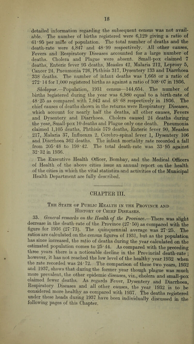 detailed information regarding the subsequent census was not avail¬ able. The number of births registered were 6,129 giving a ratio of 61-95 per mille of population. The total number of deaths and the death-rate were 4,847 and 48-99 respectively. All other causes. Fevers and Kespiratory Diseases accounted for a large number of deaths. Cholera and Plague were absent. Small-pox claimed 7 deaths, Enteric fever 93 deaths, Measles 42, Malaria 212, Leprosy 5, Cancer 24, Pneumonia 726, Phthisis 317, Dysentery 133 and Diarrhoea 338 deaths. The number of infant deaths was 1,668 or a ratio of 272 • 14 for 1,000 registered births as against a ratio of 308'07 in 1936. Sholapur.—Population, 1931 census—144,654. The number of births registered during the year was 6,980 equal to a birth-rate of 48-25 as compared with 7,042 and 48*68 respectively in 1936. The chief causes of deaths shown in the returns were Eespiratory Diseases, which account for nearly half the deaths, all other causes, Fevers and Dysentery and Diarrhoea. Cholera caused 24 deaths during the year. Small-pox 10 deaths and Plague only one death. Pneumonia claimed 1,105 deaths. Phthisis 579 deaths. Enteric fever 90, Measles 217, Malaria 37, Influenza 2, Cerebro-spmal fever 1, Dysentery 106 and Diarrhoea 362 deaths. The infant mortality rate recorded a fall from 205*48 to 198*42. The total death-rate was 33*95 against 32*32 in 1936. The Executive Health Offlcer, Bombay, and the Medical Officers of Health of the above cities issue an annual report on the health of the cities in which the vital statistics and activities of the Mimicipal Health Department are fully described. CHAPTEE III. $ The State of Public Health in the Peovince and Histoey of Chief Diseases. 33. Geuefdl feTYidThs o% the Hedlth of the Pfoviuce.—There was slight decrease in the death-rate of the Province (27 * 50) as compared with the figure for 1936 (27*73). The quinquennial average was 27*25. The ratios are calculated on the census figures of 1931, but as the population has since increased, the ratio of deaths during the year calculated on the estimated population comes to 25 ■ 44. As compared with the preceding three years there is a noticeable decline in the Provuicial death-rate ; however, it has not reached the low level of the healthy year 1932 when the rate recorded was 24*72. The comparison of these two years, 1932 and 1937, shows that during the former year though plague was much more prevalent, the other epidemic diseases, viz., cholera and small-pox claimed fewer deaths. As regards Fever, Dysentery and Diarrhoea, Eespiratory Diseases and all other causes, the year 1932 is to be considered more healthy as compared with 1937. The deaths registered under these heads during 1937 have been individually discussed in the foJlowmg pages of this Chapter,