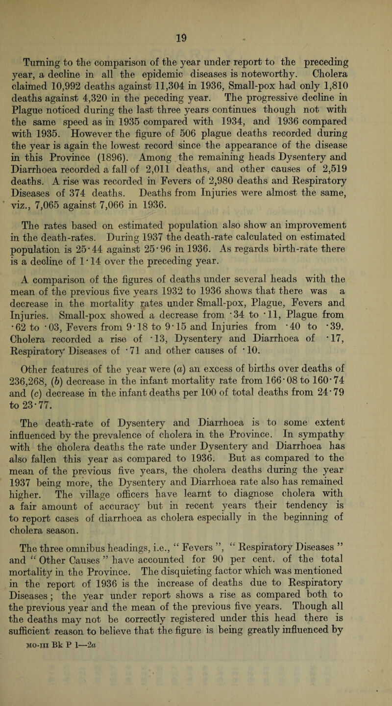 Turning to the comparison of the year under report to the preceding year, a decline in all the epidemic diseases is noteworthy. Cholera claimed 10,992 deaths against 11,304 in 1936, Small-pox had only 1,810 deaths against 4,320 in the peceding year. The progressive decline in Plague noticed during the last three years continues though not with the same speed as in 1935 compared with 1934, and 1936 compared with 1935. However the figure of 506 plague deaths recorded during the year is again the lowest record since the appearance of the disease in this Province (1896). Among the remaining heads Dysentery and Diarrhoea recorded a fall of 2,011 deaths, and other causes of 2,519 deaths. A rise was recorded in Fevers of 2,980 deaths and Kespiratory Diseases of 374 deaths. Deaths from Injuries were almost the same, viz., 7,065 against 7,066 in 1936. The rates based on estimated population also show an improvement in the death-rates. During 1937 the death-rate calculated on estimated population is 25*44 against 25*96 in 1936. As regards birth-rate there is a decline of 1*14 over the preceding year. A comparison of the figures of deaths under several heads with the mean of the previous five years 1932 to 1936 shows that there was a decrease in the mortality rates under Small-pox, Plague, Fevers and Injuries. Small-pox showed a decrease from *34 to *11, Plague from *62 to *03, Fevers from 9*18 to 9*15 and Injuries from *40 to *39. Cholera recorded a rise of *13, Dysentery and Diarrhoea of *17, Respiratory Diseases of * 71 and other causes of * 10. Other features of the year were (a) an excess of births over deaths of 236,268, (6) decrease in the infant mortality rate from 166*08 to 160*74 and (c) decrease in the infant deaths per 100 of total deaths from 24*79 to 23*77. The death-rate of Dysentery and Diarrhoea is to some extent influenced by the prevalence of cholera in the Province. In sympathy with the cholera deaths the rate under Dysentery and Diarrhoea has also fallen this year as compared to 1936. But as compared to the mean of the previous five years, the cholera deaths during the year 1937 being more, the Dysentery and Diarrhoea rate also has remained higher. The village officers have learnt to diagnose cholera with a fair amount of accuracy but in recent years their tendency is to report cases of diarrhoea as cholera especially in the beginning of cholera season. The three omnibus headings, i.e., Fevers ”, Respiratory Diseases ” and Other Causes ” have accounted for 90 per cent, of the total mortality in the Province. The disquieting factor which was mentioned in the report of 1936 is the increase of deaths due to Respiratory Diseases; the year under report shows a rise as compared both to the previous year and the mean of the previous five years. Though all the deaths may not be correctly registered under this head there is sufficient reason to believe that the figure is being greatly infl^uenced by