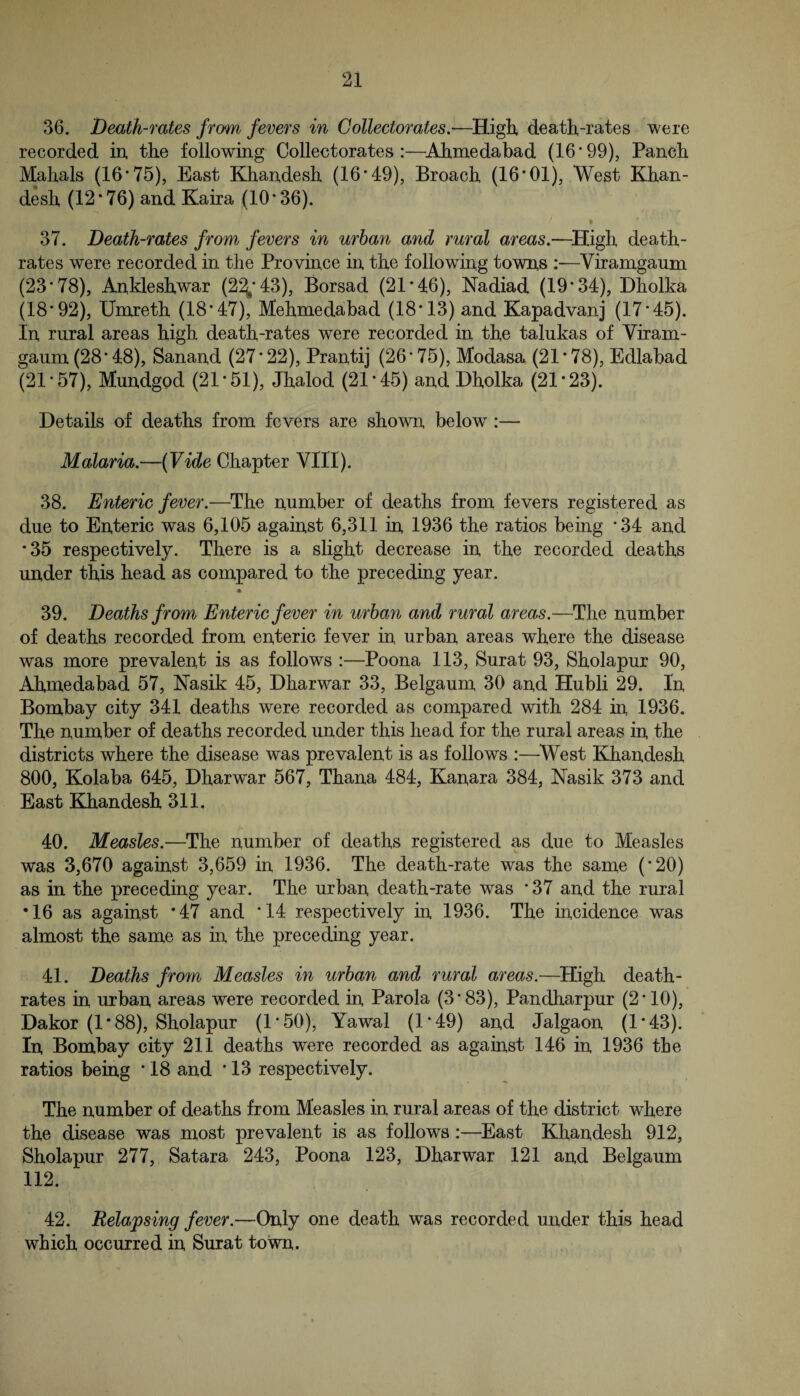 36. Death-rates from fevers in Collectorates.-—death-rates were recorded in, the following Collectorates :—^Ahrnedabad (16’99), Panch Mahals (16’75), East Khandesh (16*49), Broach (16*01), West Khan- desh (12*76) and Kaira (10*36). 37. Death-rates from fevers in urban and rural areas.—^High death- rates were recorded in the Province in the following towns :—Viramgaum (23*78), Ankleshwar (2^*43), Borsad (21*46), Nadiad (19*34), Dholka (18*92), Umreth (18*47), Mehmedabad (18*13) and Kapadvanj (17*45). In rural areas high death-rates were recorded in the talukas of Viram¬ gaum (28*48), Sanand (27*22), Prantij (26*75), Modasa (21*78), Edlabad (21*57), Mundgod (21*51), Jhalod (21*45) and Dholka (21*23). Details of deaths from fevers are shown below:— Malaria.—{Vide Chapter VIII). 38. Enteric fever.—The number of deaths from fevers registered as due to Enteric was 6,105 against 6,311 in 1936 the ratios being *34 and *35 respectively. There is a slight decrease in the recorded deaths under this head as compared to the preceding year. • 39. Deaths from Enteric fever in urban and rural areas.—The number of deaths recorded from enteric fever in urban areas where the disease was more prevalent is as follows :—Poona 113, Surat 93, Sholapur 90, Ahmedabad 57, ISTasik 45, Dharwar 33, Belgaum 30 and Hubli 29. In Bombay city 341 deaths were recorded as compared with 284 in 1936. The number of deaths recorded under this head for the rural areas in the districts where the disease was prevalent is as follows :—^West Khandesh 800, Kolaba 645, Dharwar 567, Thana 484, Kanara 384, Nasik 373 and East Khandesh 311. 40. Measles.—The number of deaths registered as due to Measles was 3,670 against 3,659 in 1936. The death-rate was the same (*20) as in the preceding year. The urban death-rate was * 37 and the rural •16 as against *47 and *14 respectively in 1936. The incidence was almost the same as in the preceding year. 41. Deaths from Measles in urban and rural areas.—^High death- rates in urban areas were recorded in Parola (3*83), Pandharpur (2*10), Dakor (1*88), Sholapur (1*50), Yawal (1*49) and Jalgaon (1*43). In Bombay city 211 deaths were recorded as against 146 in 1936 the ratios being ’ 18 and * 13 respectively. The number of deaths from Measles in rural areas of the district where the disease was most prevalent is as follows:—^East Khandesh 912, Sholapur 277, Satara 243, Poona 123, Dharwar 121 and Belgaum 112. 42. Relapsing fever.—Only one death was recorded under this head which occurred in Surat town. ,