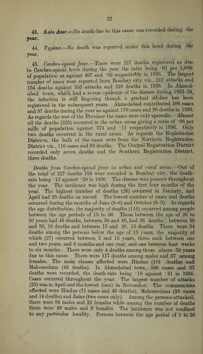 43. Kala Amr.—So death due to this cause was recorded during the year. 44. Typhus—death was reported under this head during the year. 45. Ccfehfo-spifKil feveT.—Tliere were 227 deatlis registered as due to Gerebro-spinal fever during tbe year tlie ratio being ‘01 per 1,000 of population as against 407 and *02 respectively in 1936. Tbe largest number of cases were reported from Bombay city viz., 242 attacks and 154 deaths against 353 attacks and 228 deaths in 1936. In Ahmed- abad town, which had a severe epidemic of the disease during 1933-34, the infection is still lingering though a gradual decline has been registered in the subsequent years. Ahmedabad contributed 106 cases and 57 deaths during the year as against 170 cases and 96 deaths in 1936. As regards the rest of the Province the cases were only sporadic. Almost all the deaths (225) occurred in the urban areas giving a ratio of • 06 per mille of population against 374 and *11 respectively in 1936. Only two deaths -occurred in the rural areas. As regards the Registration Districts, the bulk of the cases were from the Northern Registration District viz., 116 cases and 63 deaths. The Central Registration District recorded only seven deaths and the Southern Registration District, three deaths. Deaths from Cerehro-sjpinal fever in urban and rural areas.—Out of the total of 227 deaths 154 were recorded in Bombay city, the death- rate being * 13 against * 20 in 1936. The disease was present throughout the year. The incidence was high during the first four months of the year. The highest number of deaths (26) occurred in January, and April had 25 deaths on record. The lowest number of cases and deaths occurred during the months of June (8-6) and October (8-5). As regards the age distribution, the majority of deaths (116) occurred among people between the age periods of 15 to 50. Those between the age of 20 to 30 years had 46 deaths, between 30 and 40, had 36 deaths, between 40 and 50, 19 deaths and between 15 and 20, 15 deaths. There were 34 deaths among the persons below the age of 15 years, the majority of which (27) occurred between 2 and 15 years, three each between one and two years, and 6 months and one year, and one between four weeks to six months. There were only 4 deaths among those above 50 years due to this cause. There were 117 deaths among males and 37 among females. The main classes affected were Hindus (101 deaths) and Mahomedans (43 deaths). In Ahmedabad town, 106 cases and 57 deaths were recorded, the death-rate being *18 against -31 in 1936. Cases occurred throughout the year. The largest number of attacks (23) was in April and the lowest (one) in November. The communities affected were Hindus (71 cases and 43 deaths), Mahomedans (33 cases and 14 deaths) and Jains (two cases only). Among the persons attacked, there were 84 males and 22 females while among the number of deaths there were 49 males and 8 females. The incidence was not confined