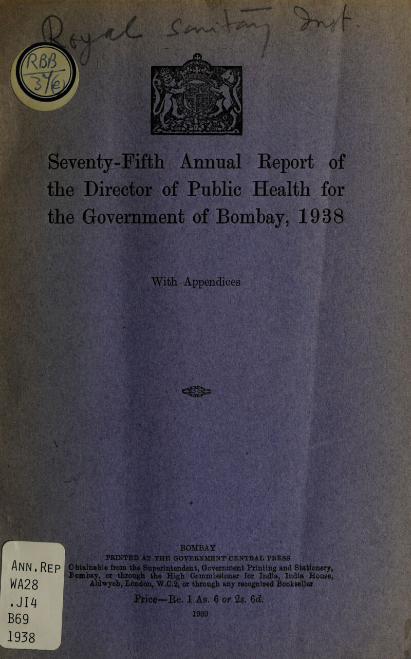 P.&V. '■vSt*. Wt -.*»«■* JW™‘Report o| the Director of Public Health for -■ i .<'■■ ■. fMi. I the Government of Bombay, 1938 With Appendices Ann,Rep WA28 . J14 B69 1938 BOMBAY PRINTED AT THE GOVERNMENT CENTRAL PRESS 0 btainable from the Superintendent, Government Printing and Stationery, Bombay, or through the High Commissioner for India, India House, Aldwych, London, W.C.2, or through any recognized Bookseller Price—Be. 1 As. 6 or 2s. 6d. 1939
