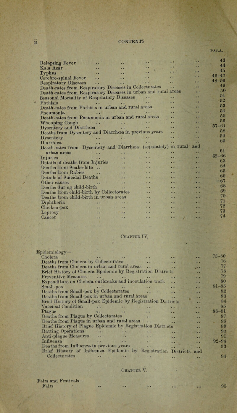 PARA. Relapsing Fever Kala Azar Typhus < Cerebro-spinal Fever Respiratory Diseases Death-rates from Respiratory Diseases in Collectorates Death-rates from Respiratory Diseases in urban and rural areas Seasonal Mortality of Respiratory Diseases Phthisis Death-rates from Phthisis in urban and rural areas Pneumonia Death-rates from Pneumonia in urban and rural areas Whooping Cough Dysentery and Diarrhoea Deaths from Dysentery and Diarrhoea in previous years Dysentery Diarrhoea . • • • • • • • Death-rates from Dysentery and Diarrhoea (separately) in rural urban areas Injuries Details of deaths from Injuries Deaths from Snake-bite Deaths from Rabies Details of Suicidal Deaths Other causes Deaths during child-birth Deaths from child-birth by Collectorates Deaths from child-birth in urban areas Diphtheria Chicken-pox Leprosy Cancer .. •• • • / and 43 44 45 46-47 48-56 49 50 51 52 53 54 55 56 57-61 58 .59 60 61 62-66 63 64 65 6o 67 68 69 70 71 72 73 74 Chapter IV, Epidemiology- Cholera •• •• •• •• •• 75-80 Deaths from Cholera by Collectorates .. .. .. 76 Deaths from Cholera in urban and rural areas .. .. . 77 Brief History of Cholera Epidemic by Registration Districts •. 78 Preventive Measures .. •. .. .. .. 79 Expenditure on Cholera outbreaks and inoculation work .. .. 80 Small-pox • • • • • • .. • • 81-85 Deaths from Small-pox by Collectorates .. .. .. 82 Deaths from Small-pox in urban and rural &reas .. .. 83 Brief History of Small-pox Epidemic by Registration Districts . • 84 Vaccinal Condition .. • • .. .. .. 85 Plague ». • • • • .. .. 86-91 Deaths from Plague by Collectorates .. .. .. 87 Deaths from Plague in urban and rural areas .. .. .. ,88 Brief History of Plague Epidemic by Registration Districts .. 89 Ratting Operations .. .. .. .. .. 90 Anti-plague Measures .. .. .. .. .. 91 Influenza • • • • .. .. .. 92-94 Deaths from Influenza in previous years .. .. .. 93 Brief History of Influenza Epidemic by Registration Districts and Collectorates .. .. .. .. ., 94 Fairs and Festivals— Fairs Chapter V. « ■ o • 9 95